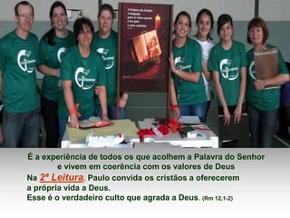 É a experiência de todos os que acolhem a Palavra do Senhor 
e vivem em coerência com os valores de Deus 
Na 2ª Leitura, Paulo convida os cristãos a oferecerem 
a própria vida a Deus. 
Esse é o verdadeiro culto que agrada a Deus. (Rm 12,1-2) 
 