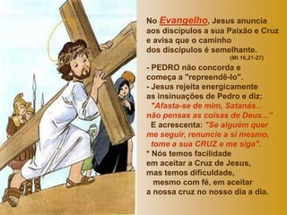 No Evangelho, Jesus anuncia 
aos discípulos a sua Paixão e Cruz 
e avisa que o caminho 
dos discípulos é semelhante. 
(Mt 16,21-27) 
- PEDRO não concorda e 
começa a "repreendê-lo". 
- Jesus rejeita energicamente 
as insinuações de Pedro e diz: 
"Afasta-se de mim, Satanás... 
não pensas as coisas de Deus...” 
E acrescenta: "Se alguém quer 
me seguir, renuncie a si mesmo, 
tome a sua CRUZ e me siga". 
* Nós temos facilidade 
em aceitar a Cruz de Jesus, 
mas temos dificuldade, 
mesmo com fé, em aceitar 
a nossa cruz no nosso dia a dia. 
 