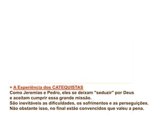 + A Experiência dos CATEQUISTAS 
Como Jeremias e Pedro, eles se deixam "seduzir" por Deus 
e aceitam cumprir essa grande missão. 
São inevitáveis as dificuldades, os sofrimentos e as perseguições. 
Não obstante isso, no final estão convencidos que valeu a pena. 
 