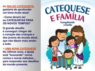 No DIA DO CATEQUISTA, 
gostaria de aprofundar 
um tema muito atual: 
- Como devem ser 
os CATEQUISTAS PARA 
OS NOVOS TEMPOS? 
O grande desafio 
é conseguir chegar até 
o coração das crianças e 
dos jovens do mundo atual, 
que não dizem mais amém 
a tudo. 
+ UMA NOVA CATEQUESE 
No últimos anos, a Igreja 
está "buscando" novos 
rumos e novos métodos... 
para responder aos desafios 
do mundo presente. 
 