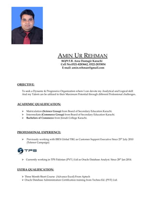 AMIN UR REHMAN
863/9 F.B. Area Dastagir Karachi
Cell No.0321-8283662, 0322-2833854
E-mail: amin.rehman@gmail.com
OBJECTIVE:
To seek a Dynamic & Progressive Organization where I can devote my Analytical and Logical skill
And my Talent can be utilized to their Maximum Potential through different Professional challenges.
ACADEMIC QUALIFICATION:
 Matriculation (Science Group) from Board of Secondary Education Karachi.
 Intermediate (Commerce Group) from Board of Secondary Education Karachi.
 Bachelors of Commerce from Jinnah College Karachi.
PROFESSIONAL EXPERIENCE:
 Previously working with IBEX Global TRG as Customer Support Executive Since 25th
July 2010
(Telenor Campaign)
 Currently working in TPS Pakistan (PVT.) Ltd as Oracle Database Analyst. Since 28th
Jan 2014.
EXTRA QUALIFICATION:
 Three Month Short Course (Advance Excel) From Aptech
 Oracle Database Administration Certification training from Techno-Ed. (PVT) Ltd.
 
