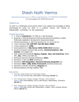 Shesh Nath Verma
sheshnathverma@gmail.com  BTM 1st stage Bangalore  +91 7204382178, 8960302851
www.plus.google.com/+sheshnathVerma12
Objectives
To work in a challenging environment where I can update the knowledge of latest
technologies by using my skills in a creative manner and making an
indispensable contribution to the organization.
Career Summary
 2 Years of experience in IT field as a .Net Developer
 Expertise in Web Development software development (desktop, mobile),
Multimedia Application development, Responsive design.
 Worked extensively on .Net Frameworks 2.0, 3.5, 4.0, and 4.5.
 I have worked on C#, ASP.NET, Dot Net Nuke (DNN).
 I have experience in LINQ.
 Good experience on SQL Server 2005/2008/2012 database.
 Good Command on advance SQL queries, stored procedures, SQL
function and triggers etc.
 Well versed with JavaScript JQuery, Angular, Ajax, and bootstrap, JSON,
XML, XSL, HTML5 and CSS3 etc.
 Worked on Service-oriented architecture (SOA).
 Worked on n-tier and MVC architecture.
 Worked on API Integration, Payment Gateway integration etc.
 Worked on WCF, LINQ, Entity Framework and Web services etc.
 Worked on CMS like WordPress, Magneto etc.
 Strong analytical and logic building skills
Education
 Pranveer Singh Institute of Technology Kanpur
June 29 2013 B.Tech with Information Technology [72.32 %].
 Smt. Devkali Inter College Jamalpur Mirzapur Uttar Pradesh
June 1 2007 Intermediates (10+2) with Physics, Mathematics, Chemistry
[61.40 %].
 Smt. Devkali Inter College Jamalpur Mirzapur Uttar Pradesh
June 1 2005 High School with Mathematics, English, Hindi, Drawing Science,
History [62.13 %].
 