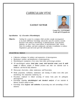 CURRICULUM VITAE
GAURAV KUMAR
Contact No: +919753936021
E-mail. gk9147@gmail.com
Specialization Q. A Executive (Microbiologist)
Objective Seeking for a career in a company which provides enough encouragement
to my desire fulfillment knowledge and provide space for creativity towards
Research work related to microbiology in pharmaceuticals, food and dairy
Industries etc. since I have a great interest in microbiological field. Always
Strive for excellence and learn continuously and make a contribution to achieve
Organization goal and social goal with self-satisfaction.
ANALYTICAL SKILLS
 Cultivation techniques for isolation and enumeration of microorganisms.
 Biochemical activities and identification of microorganisms.
 Microbiological examination of air, water, food, dairy and beverages products.
 All microbiological analysis (total plate count, total bacterial count, yeast & mold
count) of different samples of finished products and other raw materials used in
distilleries and food & dairy industries.
 Microscopic observation, culture maintenance and Preservation.
 Media preparation, sterilization, maintenance and cleaning of culture room other parts
microbiology lab, temperature monitoring etc.
 Procedures employed in clinical screening of various body parts for pathogenic
microorganisms.
 Knowledge regarding microbiological and chemical analysis of raw materials &
finished products related to food.
 Knowledge about hygiene and sanitation of processing area and surroundings of food
industries.
Affix your recent
passport size
photo
 
