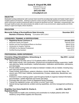 !
Casey!R.!Vinyard!RN,!BSN!
45W270'Hillview'Lane'
Hampshire,'IL'60140'
(847)!43694906!
crvinya@gmail.com!
OBJECTIVE
Dedicated nursing professional, with a proven track record for providing high quality and holistic health care to
multiple patients and families. Seeking to advance career and gain clinical experience and further education,
while continuing to perfect professional skills to exceed all standards set forth. Motivated, compassionate, and
thorough health provider who demonstrates the ability to work in any environment, adapts quickly and thinks
clearly in urgent and highly critical situations.
EDUCATION
Mennonite College of Nursing/Illinois State University December 2013
Bachelor of Science, Nursing *Cumulative GPA 3.5/4.0
LICENSURES, TRAINING, & CERTIFICATIONS
• Registered Nurse Licensure, IL January 2014
• Advanced Cardio Life Support February 2016
• Nutrition and the Psychological Effects on the Brain (March 2016)
• Introduction to Hospice Teaching (March 2016)
• CPR/AED for the Medical Professional August 2015
• Certified Nursing Assistant June 2012
PROFESSIONAL WORK EXPERIENCE
Friendship Village Rehabilitation, Schaumburg, IL Sep 2014 - current
Registered Nurse/Preceptor
• Responsible for the daily care of 13-19 patients within a 50-bed facility.
• Main duties include: care coordination, physical and occupational therapy supervision, health
care planning, family coordination, medical education, medication administration, admissions,
and discharges.
• Provide skilled nursing duties and adapt as between multiple units as needed, including long -
term care and dementia.
• Cases include: post-surgical, systemic infections, chronic illnesses, wounds, foleys, IVs,
wound vacs, PICC lines, midlines, tracheostomies, G-tubes, colostomies, illeostomies, and
urostomies.
• Proficient in Vision charting system used throughout facility to organize medical information,
documentation, update diagnoses and revise care plans.
• Promoted after one year of work to Registered Nurse Preceptor.
• Trained five registered nurses, and remain a current Team Lead.
• Gained strong organizational, problem-solving capabilities, and time management proficiency
skills.
BrightStar Care Home Health St. Charles IL Jun 2014 – Sep 2014
Registered Nurse
• Responsible for health care monitoring and coordination to multiple patients within their
residency using limited supplies and resources.
 