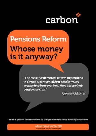 Whose money
is it anyway?
Pensions Reform
“The most fundamental reform to pensions
in almost a century, giving people much
greater freedom over how they access their
pension savings”
George Osborne
Adviser Firm of the Year (UK)
Professional Adviser Awards 2015
This leaflet provides an overview of the key changes and aims to answer some of your questions.
 