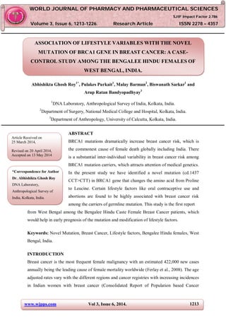 www.wjpps.com Vol 3, Issue 6, 2014. 1213
Abhishikta et al. World Journal of Pharmacy and Pharmaceutical Sciences
ASSOCIATION OF LIFESTYLE VARIABLES WITH THE NOVEL
MUTATION OF BRCA1 GENE IN BREAST CANCER: A CASE-
CONTROL STUDY AMONG THE BENGALEE HINDU FEMALES OF
WEST BENGAL, INDIA.
Abhishikta Ghosh Roy1*
, Pulakes Purkait1
, Malay Barman2
, Biswanath Sarkar1
and
Arup Ratan Bandyopadhyay3
1
DNA Laboratory, Anthropological Survey of India, Kolkata, India.
2
Department of Surgery, National Medical College and Hospital, Kolkata, India.
3
Department of Anthropology, University of Calcutta, Kolkata, India.
ABSTRACT
BRCA1 mutations dramatically increase breast cancer risk, which is
the commonest cause of female death globally including India. There
is a substantial inter-individual variability in breast cancer risk among
BRCA1 mutation carriers, which attracts attention of medical genetics.
In the present study we have identified a novel mutation (cd.1437
CCT>CTT) in BRCA1 gene that changes the amino acid from Proline
to Leucine. Certain lifestyle factors like oral contraceptive use and
abortions are found to be highly associated with breast cancer risk
among the carriers of germline mutation. This study is the first report
from West Bengal among the Bengalee Hindu Caste Female Breast Cancer patients, which
would help in early prognosis of the mutation and modification of lifestyle factors.
Keywords: Novel Mutation, Breast Cancer, Lifestyle factors, Bengalee Hindu females, West
Bengal, India.
INTRODUCTION
Breast cancer is the most frequent female malignancy with an estimated 422,000 new cases
annually being the leading cause of female mortality worldwide (Ferlay et al., 2008). The age
adjusted rates vary with the different regions and cancer registries with increasing incidences
in Indian women with breast cancer (Consolidated Report of Population based Cancer
WWOORRLLDD JJOOUURRNNAALL OOFF PPHHAARRMMAACCYY AANNDD PPHHAARRMMAACCEEUUTTIICCAALL SSCCIIEENNCCEESS
SSJJIIFF IImmppaacctt FFaaccttoorr 22..778866
VVoolluummee 33,, IIssssuuee 66,, 11221133--11222266.. RReesseeaarrcchh AArrttiiccllee IISSSSNN 2278 – 4357
Article Received on
25 March 2014,
Revised on 20 April 2014,
Accepted on 13 May 2014
*Correspondence for Author
Dr. Abhishikta Ghosh Roy
DNA Laboratory,
Anthropological Survey of
India, Kolkata, India.
 