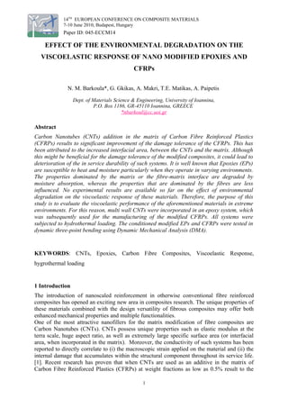 14TH
EUROPEAN CONFERENCE ON COMPOSITE MATERIALS
7-10 June 2010, Budapest, Hungary
Paper ID: 045-ECCM14
EFFECT OF THE ENVIRONMENTAL DEGRADATION ON THE
VISCOELASTIC RESPONSE OF NANO MODIFIED EPOXIES AND
CFRPs
N. M. Barkoula*, G. Gkikas, A. Makri, T.E. Matikas, A. Paipetis
Dept. of Materials Science & Engineering, University of Ioannina,
P.O. Box 1186, GR-45110 Ioannina, GREECE
*nbarkoul@cc.uoi.gr
Abstract
Carbon Nanotubes (CNTs) addition in the matrix of Carbon Fibre Reinforced Plastics
(CFRPs) results to significant improvement of the damage tolerance of the CFRPs. This has
been attributed to the increased interfacial area, between the CNTs and the matrix. Although
this might be beneficial for the damage tolerance of the modified composites, it could lead to
deterioration of the in service durability of such systems. It is well known that Epoxies (EPs)
are susceptible to heat and moisture particularly when they operate in varying environments.
The properties dominated by the matrix or the fibre-matrix interface are degraded by
moisture absorption, whereas the properties that are dominated by the fibres are less
influenced. No experimental results are available so far on the effect of environmental
degradation on the viscoelastic response of these materials. Therefore, the purpose of this
study is to evaluate the viscoelastic performance of the aforementioned materials in extreme
environments. For this reason, multi wall CNTs were incorporated in an epoxy system, which
was subsequently used for the manufacturing of the modified CFRPs. All systems were
subjected to hydrothermal loading. The conditioned modified EPs and CFRPs were tested in
dynamic three-point bending using Dynamic Mechanical Analysis (DMA).
KEYWORDS: CNTs, Epoxies, Carbon Fibre Composites, Viscoelastic Response,
hygrothermal loading
1 Introduction
The introduction of nanoscaled reinforcement in otherwise conventional fibre reinforced
composites has opened an exciting new area in composites research. The unique properties of
these materials combined with the design versatility of fibrous composites may offer both
enhanced mechanical properties and multiple functionalities.
One of the most attractive nanofillers for the matrix modification of fibre composites are
Carbon Nanotubes (CNTs). CNTs possess unique properties such as elastic modulus at the
terra scale, huge aspect ratio, as well as extremely large specific surface area (or interfacial
area, when incorporated in the matrix). Moreover, the conductivity of such systems has been
reported to directly correlate to (i) the macroscopic strain applied on the material and (ii) the
internal damage that accumulates within the structural component throughout its service life.
[1]. Recent research has proven that when CNTs are used as an additive in the matrix of
Carbon Fibre Reinforced Plastics (CFRPs) at weight fractions as low as 0.5% result to the
1
 
