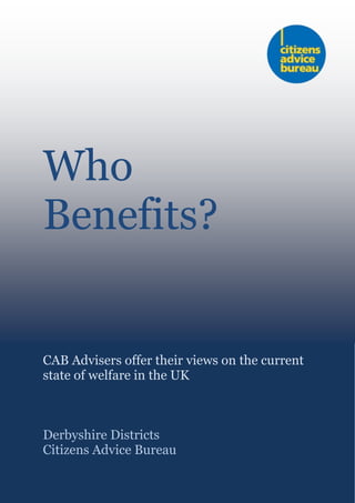 Who
Benefits?
CAB Advisers offer their views on the current
state of welfare in the UK
Derbyshire Districts
Citizens Advice Bureau
 