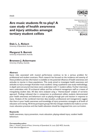 International Journal of
Music Education
﻿1­–16
© The Author(s) 2015
Reprints and permissions:
sagepub.co.uk/journalsPermissions.nav
DOI: 10.1177/0255761415582343
ijm.sagepub.com
Are music students fit to play? A
case study of health awareness
and injury attitudes amongst
tertiary student cellists
Dale L. L. Rickert
University of Queensland, Australia
Margaret S. Barrett
University of Queensland, Australia
Bronwen J. Ackermann
University of Sydney, Australia
Abstract
Injury risks associated with musical performance continue to be a serious problem for
professional and student musicians. Much research has focused on the incidence and severity of
these problems yet less information is available on the potential influence of health awareness and
attitudes to injuries in these populations. This study aimed to investigate health awareness and
attitudes to injury amongst Australian music students. Using a qualitative case study methodology,
in-depth semi-structured interviews were undertaken with 11 student cellists. Further interviews
were undertaken with 10 orchestral cellists and five orchestral management staff as a means of
triangulating student data. All data were analysed using a “themes-based” analysis of narrative
approach. Findings indicated that in comparison to professional cellists students demonstrated
poor health awareness and behaviours such as playing through pain and inaction in response to
injury. Analysis of the combined interview data (student, professional and management) suggest
that there is poor health awareness and knowledge of injury prevention strategies at all levels of
education and training. All three participant groups felt that changes needed to be made to current
music education practices and that health education should be integrated into core curriculum.
Keywords
health awareness, injury prevention, music education, playing-related injury, student health
behaviours
Corresponding author:
Dale L. L. Rickert, School of Music, University of Queensland, St. Lucia, QLD 4072, Australia.
Email: dalerickert@gmail.com
582343IJM0010.1177/0255761415582343International Journal of Music EducationRickert et al.
research-article2015
Article
at UQ Library on August 29, 2015ijm.sagepub.comDownloaded from
 