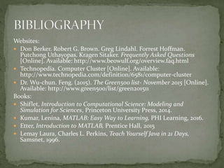 Websites:
 Don Berker. Robert G. Brown. Greg Lindahl. Forrest Hoffman.
Putchong Uthayopas. Kragen Sitaker. Frequently Asked Questions
[Online]. Available: http://www.beowulf.org/overview.faq.html
 Technopedia. Computer Cluster [Online]. Available:
http://www.technopedia.com/definition/6581/computer-cluster
 Dr. Wu-chun. Feng. (2015). The Green500 list- November 2015 [Online].
Available: http://www.green500/list/green201511
Books:
 Shiflet, Introduction to Computational Science: Modeling and
Simulation for Sciences, Princeton University Press, 2014.
 Kumar, Lenina, MATLAB: Easy Way to Learning, PHI Learning, 2016.
 Etter, Introduction to MATLAB, Prentice Hall, 2015
 Lemay Laura, Charles L. Perkins, Teach Yourself Java in 21 Days,
Samsnet, 1996.
 