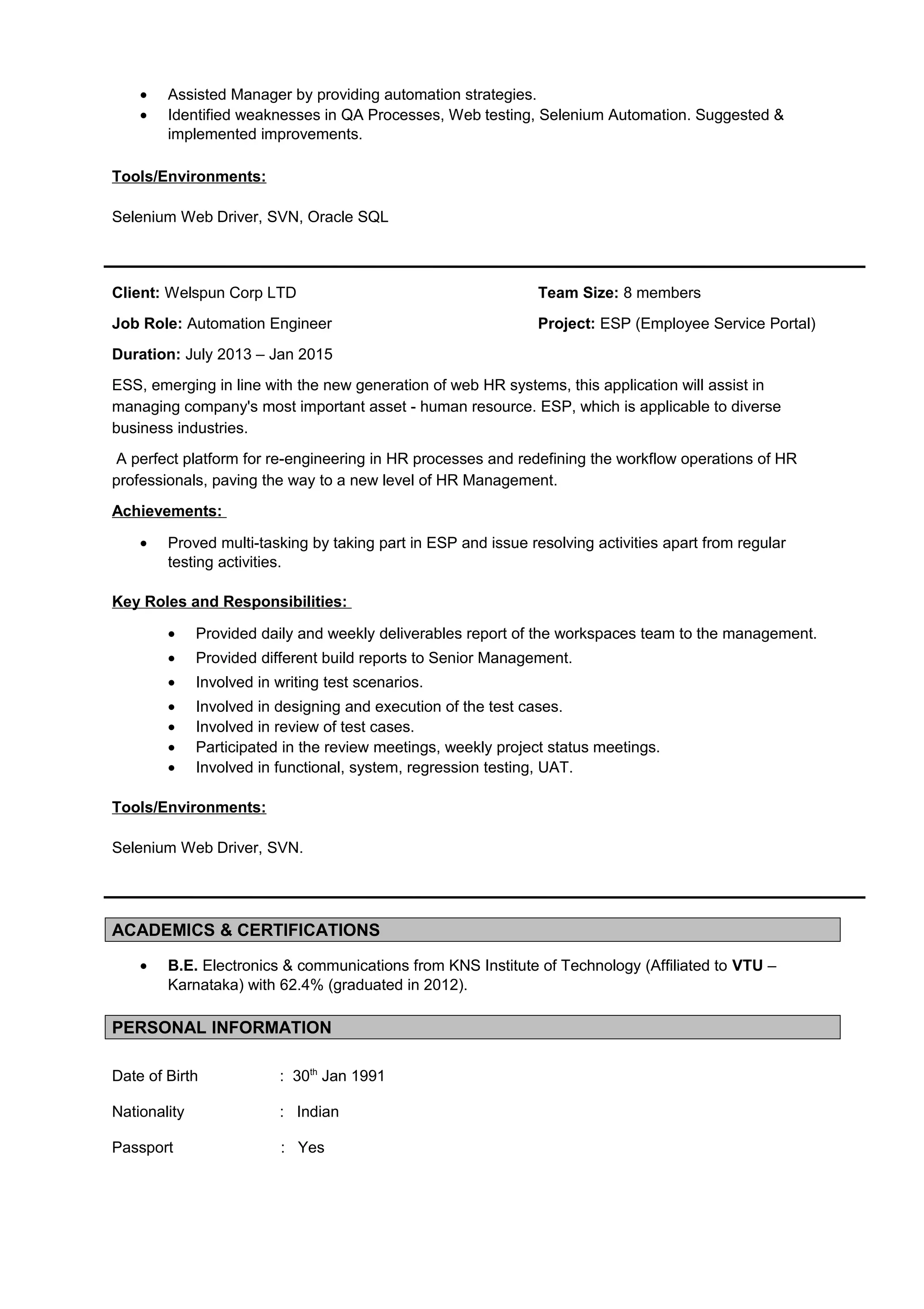 • Assisted Manager by providing automation strategies.
• Identified weaknesses in QA Processes, Web testing, Selenium Automation. Suggested &
implemented improvements.
Tools/Environments:
Selenium Web Driver, SVN, Oracle SQL
Client: Welspun Corp LTD Team Size: 8 members
Job Role: Automation Engineer Project: ESP (Employee Service Portal)
Duration: July 2013 – Jan 2015
ESS, emerging in line with the new generation of web HR systems, this application will assist in
managing company's most important asset - human resource. ESP, which is applicable to diverse
business industries.
A perfect platform for re-engineering in HR processes and redefining the workflow operations of HR
professionals, paving the way to a new level of HR Management.
Achievements:
• Proved multi-tasking by taking part in ESP and issue resolving activities apart from regular
testing activities.
Key Roles and Responsibilities:
• Provided daily and weekly deliverables report of the workspaces team to the management.
• Provided different build reports to Senior Management.
• Involved in writing test scenarios.
• Involved in designing and execution of the test cases.
• Involved in review of test cases.
• Participated in the review meetings, weekly project status meetings.
• Involved in functional, system, regression testing, UAT.
Tools/Environments:
Selenium Web Driver, SVN.
ACADEMICS & CERTIFICATIONS
• B.E. Electronics & communications from KNS Institute of Technology (Affiliated to VTU –
Karnataka) with 62.4% (graduated in 2012).
PERSONAL INFORMATION
Date of Birth : 30th
Jan 1991
Nationality : Indian
Passport : Yes
 