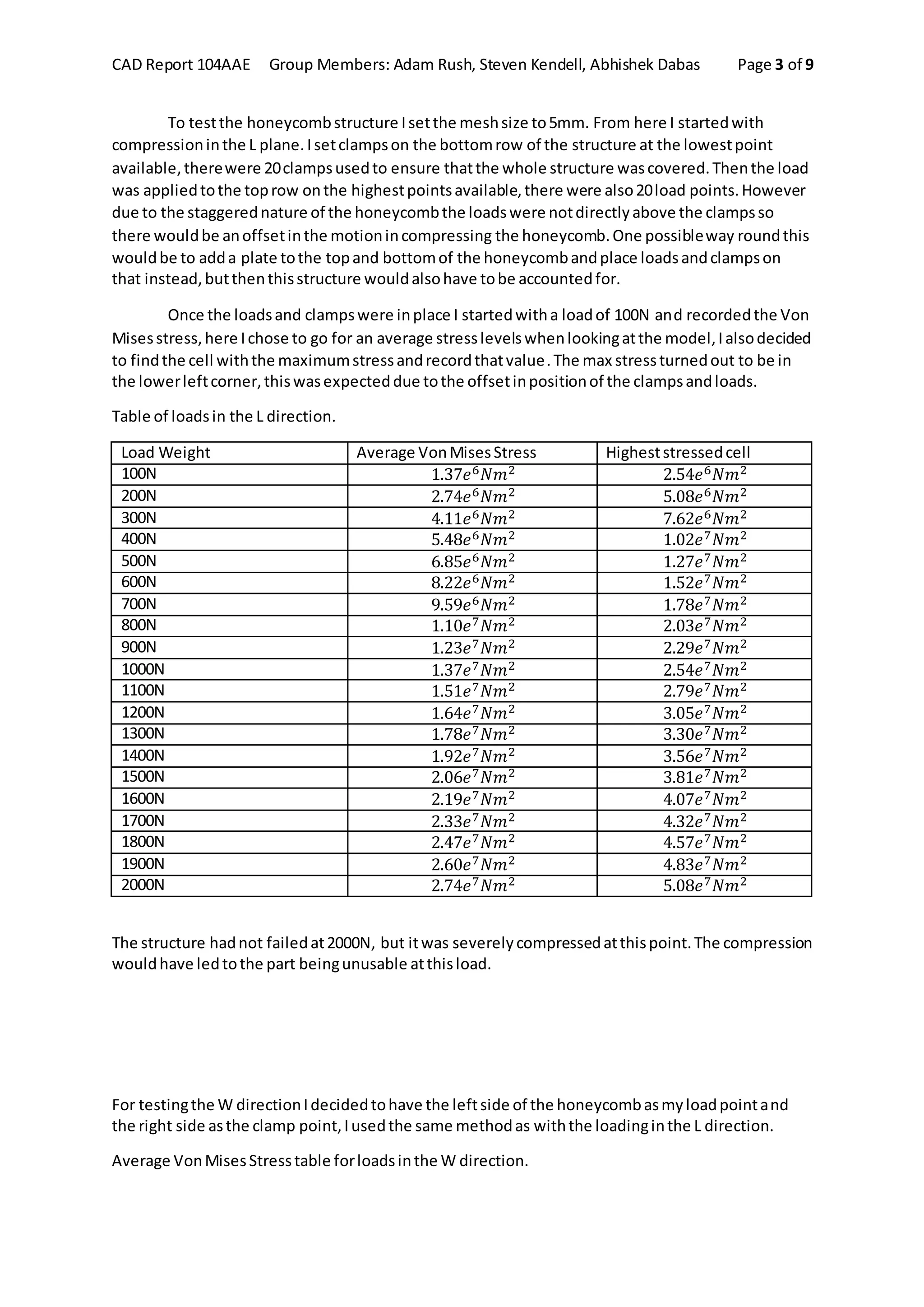 CAD Report 104AAE Group Members: Adam Rush, Steven Kendell, Abhishek Dabas Page 3 of 9
To testthe honeycombstructure Isetthe meshsize to5mm. From here I startedwith
compressioninthe L plane.Isetclampson the bottomrow of the structure at the lowestpoint
available,therewere 20clampsusedto ensure thatthe whole structure wascovered.Thenthe load
was appliedtothe toprow onthe highestpointsavailable,there were also20load points.However
due to the staggerednature of the honeycombthe loadswere notdirectlyabove the clampsso
there wouldbe anoffsetinthe motionincompressing the honeycomb.One possibleway roundthis
wouldbe to adda plate tothe topand bottomof the honeycombandplace loadsandclampson
that instead,butthenthisstructure wouldalsohave tobe accountedfor.
Once the loadsand clampswere inplace I startedwitha loadof 100N and recordedthe Von
Misesstress,here Ichose to go for an average stresslevelswhenlookingatthe model,Ialsodecided
to findthe cell withthe maximumstressandrecordthatvalue.The max stressturnedout to be in
the lowerleftcorner,thiswasexpecteddue tothe offsetinpositionof the clampsandloads.
Table of loadsin the L direction.
Load Weight Average VonMisesStress Higheststressedcell
100N 1.37𝑒6 𝑁𝑚2 2.54𝑒6 𝑁𝑚2
200N 2.74𝑒6 𝑁𝑚2 5.08𝑒6 𝑁𝑚2
300N 4.11𝑒6 𝑁𝑚2 7.62𝑒6 𝑁𝑚2
400N 5.48𝑒6 𝑁𝑚2 1.02𝑒7 𝑁𝑚2
500N 6.85𝑒6 𝑁𝑚2 1.27𝑒7 𝑁𝑚2
600N 8.22𝑒6 𝑁𝑚2 1.52𝑒7 𝑁𝑚2
700N 9.59𝑒6 𝑁𝑚2 1.78𝑒7 𝑁𝑚2
800N 1.10𝑒7 𝑁𝑚2 2.03𝑒7 𝑁𝑚2
900N 1.23𝑒7 𝑁𝑚2 2.29𝑒7 𝑁𝑚2
1000N 1.37𝑒7 𝑁𝑚2 2.54𝑒7 𝑁𝑚2
1100N 1.51𝑒7 𝑁𝑚2 2.79𝑒7 𝑁𝑚2
1200N 1.64𝑒7 𝑁𝑚2 3.05𝑒7 𝑁𝑚2
1300N 1.78𝑒7 𝑁𝑚2 3.30𝑒7 𝑁𝑚2
1400N 1.92𝑒7 𝑁𝑚2 3.56𝑒7 𝑁𝑚2
1500N 2.06𝑒7 𝑁𝑚2 3.81𝑒7 𝑁𝑚2
1600N 2.19𝑒7 𝑁𝑚2 4.07𝑒7 𝑁𝑚2
1700N 2.33𝑒7 𝑁𝑚2 4.32𝑒7 𝑁𝑚2
1800N 2.47𝑒7 𝑁𝑚2 4.57𝑒7 𝑁𝑚2
1900N 2.60𝑒7 𝑁𝑚2 4.83𝑒7 𝑁𝑚2
2000N 2.74𝑒7 𝑁𝑚2 5.08𝑒7 𝑁𝑚2
The structure hadnot failedat2000N, but itwas severelycompressedatthispoint.The compression
wouldhave ledtothe part beingunusable atthisload.
For testingthe W directionIdecidedtohave the leftside of the honeycombasmyloadpointand
the right side asthe clamp point,Iusedthe same methodas withthe loadinginthe L direction.
Average VonMisesStresstable forloadsinthe W direction.
 