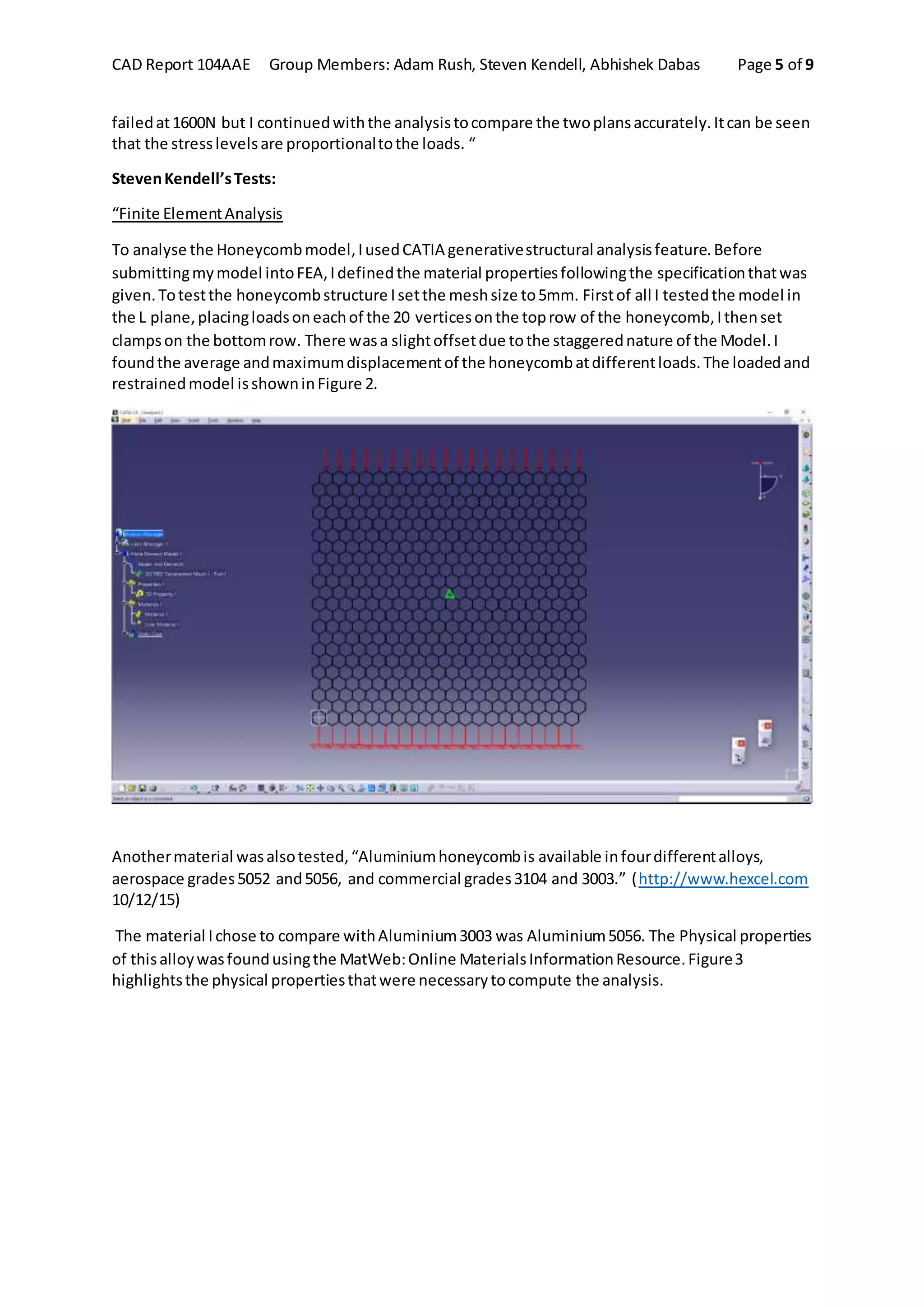 CAD Report 104AAE Group Members: Adam Rush, Steven Kendell, Abhishek Dabas Page 5 of 9
failedat1600N but I continuedwiththe analysistocompare the twoplansaccurately.Itcan be seen
that the stresslevelsare proportionaltothe loads. “
StevenKendell’sTests:
“Finite ElementAnalysis
To analyse the Honeycombmodel,IusedCATIA generativestructural analysisfeature.Before
submittingmymodel intoFEA,Idefinedthe material propertiesfollowingthe specificationthatwas
given.Totestthe honeycombstructure Isetthe meshsize to5mm. Firstof all I testedthe model in
the L plane,placingloadsoneachof the 20 verticesonthe toprow of the honeycomb,Ithenset
clampson the bottomrow. There wasa slightoffsetdue tothe staggerednature of the Model.I
foundthe average andmaximumdisplacementof the honeycombatdifferentloads.The loadedand
restrainedmodel isshowninFigure 2.
Anothermaterial wasalsotested,“Aluminiumhoneycombis available infourdifferentalloys,
aerospace grades5052 and5056, and commercial grades3104 and 3003.” (http://www.hexcel.com
10/12/15)
The material Ichose to compare withAluminium3003 was Aluminium5056. The Physical properties
of thisalloywasfoundusingthe MatWeb:Online MaterialsInformationResource.Figure3
highlightsthe physical propertiesthatwere necessarytocompute the analysis.
Figure 2: Loadedand RestrainedModel.
 