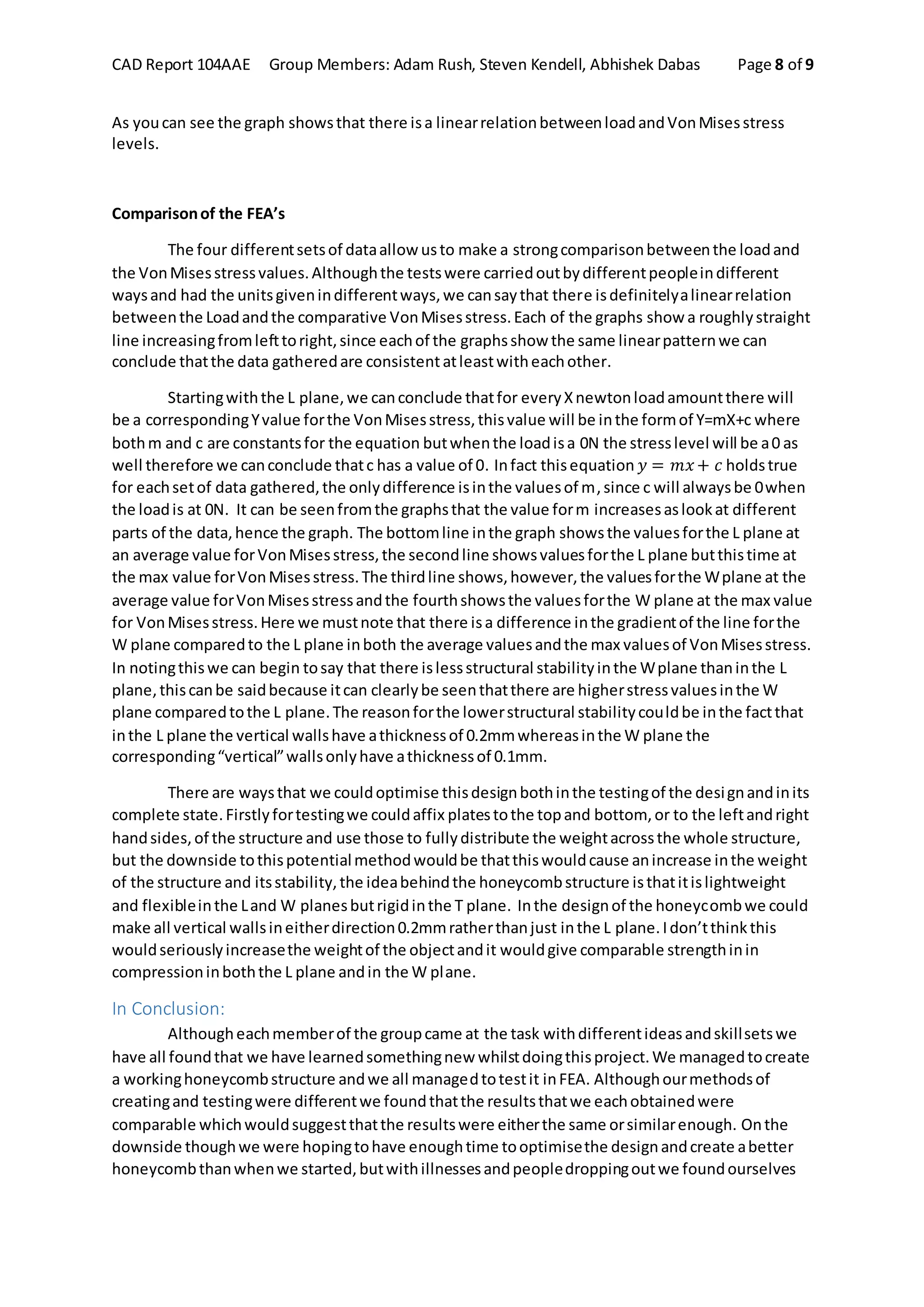 CAD Report 104AAE Group Members: Adam Rush, Steven Kendell, Abhishek Dabas Page 8 of 9
As youcan see the graph showsthat there isa linearrelationbetweenloadandVonMisesstress
levels.
Comparisonof the FEA’s
The four differentsetsof dataallow usto make a strongcomparisonbetweenthe loadand
the VonMisesstressvalues.Althoughthe testswere carriedoutbydifferentpeopleindifferent
waysand had the unitsgivenindifferentways,we cansaythat there isdefinitelyalinearrelation
betweenthe Loadandthe comparative VonMisesstress.Each of the graphs show a roughlystraight
line increasingfromlefttoright,since eachof the graphsshow the same linearpatternwe can
conclude thatthe data gatheredare consistentatleastwitheachother.
Startingwiththe L plane,we canconclude thatfor everyXnewtonloadamountthere will
be a correspondingYvalue forthe VonMisesstress,thisvalue will be inthe formof Y=mX+c where
bothm and c are constantsfor the equation butwhenthe loadisa 0N the stresslevel will be a0 as
well therefore we canconclude thatc has a value of 0. Infact thisequation 𝑦 = 𝑚𝑥+ 𝑐 holdstrue
for eachsetof data gathered,the onlydifference isinthe valuesof m,since c will alwaysbe 0when
the loadis at 0N. It can be seenfromthe graphsthat the value form increasesaslookat different
parts of the data,hence the graph. The bottomline inthe graph showsthe valuesforthe L plane at
an average value forVonMisesstress,the secondline showsvaluesforthe L plane butthistime at
the max value forVonMisesstress.The thirdline shows,however,the valuesforthe Wplane at the
average value forVonMisesstressandthe fourthshowsthe valuesforthe W plane at the max value
for VonMisesstress.Here we mustnote that there isa difference inthe gradientof the line forthe
W plane comparedto the L plane inboth the average valuesandthe max valuesof VonMisesstress.
In notingthiswe can begin tosay that there islessstructural stabilityinthe Wplane thaninthe L
plane,thiscanbe saidbecause itcan clearlybe seenthatthere are higherstressvaluesinthe W
plane comparedtothe L plane.The reasonforthe lowerstructural stabilitycouldbe inthe factthat
inthe L plane the vertical wallshave athicknessof 0.2mmwhereasinthe W plane the
corresponding“vertical”wallsonlyhave athicknessof 0.1mm.
There are waysthat we couldoptimise thisdesignbothinthe testingof the designandinits
complete state.Firstlyfortestingwe couldaffix platestothe topand bottom, or to the leftandright
handsides,of the structure and use those to fullydistribute the weightacrossthe whole structure,
but the downside tothispotentialmethodwouldbe thatthiswouldcause anincrease inthe weight
of the structure and itsstability,the ideabehindthe honeycombstructure isthatitislightweight
and flexibleinthe Land W planesbutrigidinthe T plane. Inthe designof the honeycombwe could
make all vertical wallsineitherdirection0.2mmratherthanjust inthe L plane.Idon’tthinkthis
wouldseriouslyincreasethe weightof the objectandit wouldgive comparable strengthinin
compressioninboththe L plane andin the W plane.
In Conclusion:
Althougheachmemberof the groupcame at the task withdifferentideasandskillsetswe
have all foundthat we have learnedsomethingnew whilstdoingthisproject.We managedtocreate
a workinghoneycombstructure andwe all managedtotestit inFEA. Althoughourmethodsof
creatingand testingwere differentwe foundthatthe resultsthatwe eachobtainedwere
comparable whichwouldsuggestthatthe resultswere eitherthe same orsimilarenough. Onthe
downside thoughwe were hopingtohave enoughtime tooptimisethe designandcreate abetter
honeycombthanwhenwe started,butwithillnessesandpeopledroppingoutwe foundourselves
 