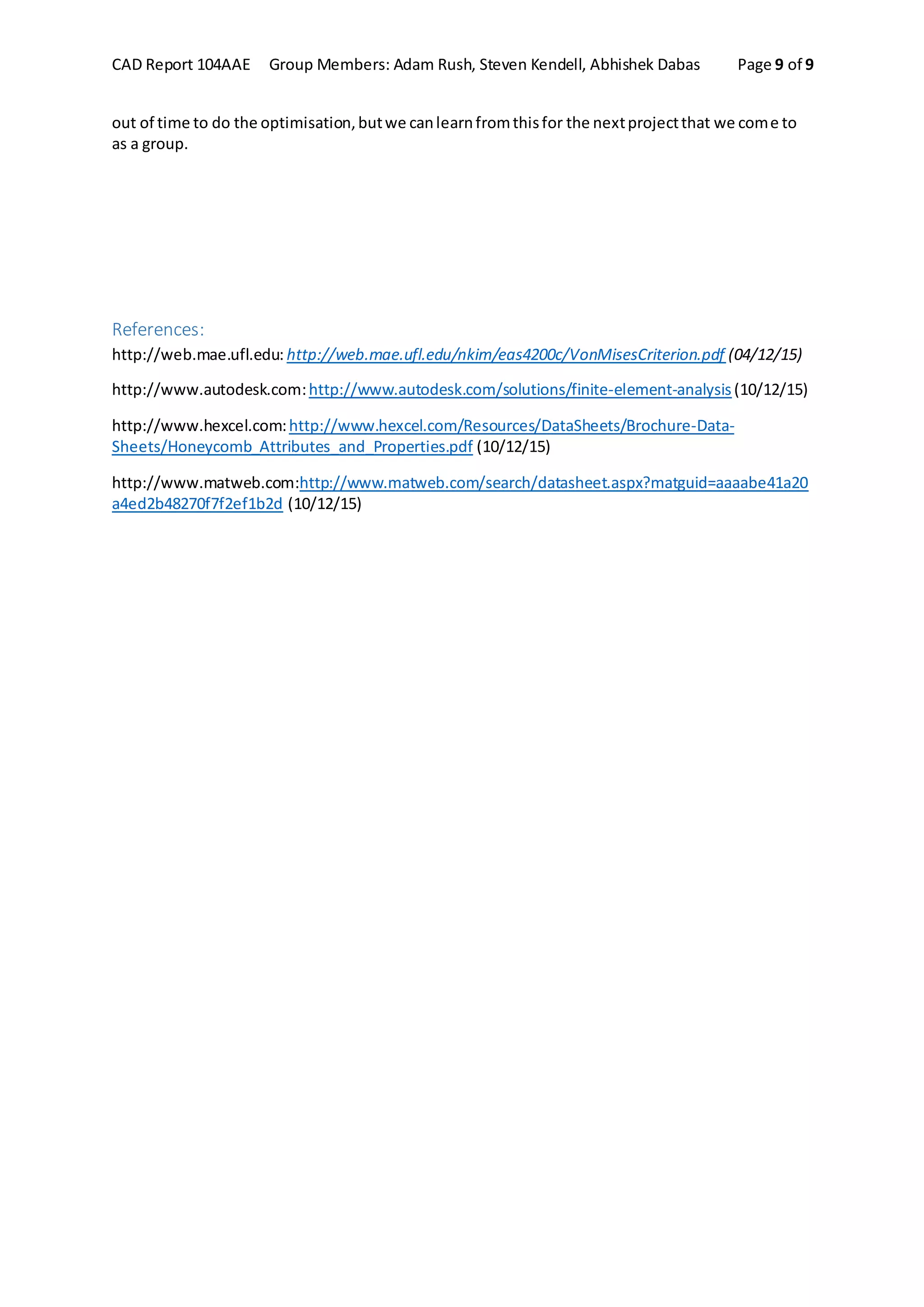 CAD Report 104AAE Group Members: Adam Rush, Steven Kendell, Abhishek Dabas Page 9 of 9
out of time to do the optimisation,butwe canlearnfromthisfor the nextprojectthat we come to
as a group.
References:
http://web.mae.ufl.edu: http://web.mae.ufl.edu/nkim/eas4200c/VonMisesCriterion.pdf (04/12/15)
http://www.autodesk.com:http://www.autodesk.com/solutions/finite-element-analysis(10/12/15)
http://www.hexcel.com:http://www.hexcel.com/Resources/DataSheets/Brochure-Data-
Sheets/Honeycomb_Attributes_and_Properties.pdf (10/12/15)
http://www.matweb.com:http://www.matweb.com/search/datasheet.aspx?matguid=aaaabe41a20
a4ed2b48270f7f2ef1b2d (10/12/15)
 