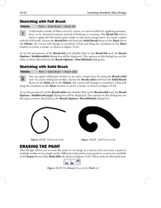 14-12                                                           Learning Autodesk Alias Design


Sketching with Felt Brush
Palette:          Paint > Solid Brush > Brush felt
        A felt brush consists of ﬁbres of wool, cotton, or rayon worked by applying pressure,
        heat, or by chemical reaction instead of knitting or weaving. The Brush felt tool is
        used to apply the felt brush paint stroke on the active image layer. To create a paint
with the felt brush, choose the Brush felt tool from the Solid Brush ﬂyout of the Paint tab in
the Palette; the cursor will change to crosshairs. Click and drag the crosshairs in the Paint
window to create a stroke, as shown in Figure 14-21.

To set the parameters of the Brush felt tool, double-click on the Brush felt tool; the Brush
Options : SolidbrushFelt dialog box will be displayed. The options in this dialog box are the
same as those discussed in the Brush Options : PencilDefault dialog box.

Sketching with Solid Brush
Palette:          Paint > Solid Brush > Brush solid
        You can apply solid paint strokes on an active image layer by using the Brush solid
        tool. To create solid paint strokes, choose the Brush solid tool from the Solid Brush
        ﬂyout of the Paint tab in the Palette; the cursor will change to crosshairs. Click and
drag the crosshairs in the Paint window to create a stroke, as shown in Figure 14-22.

To set the parameters of the Brush solid tool, double-click on the Brush solid tool; the Brush
Options : SolidbrushLarge2 dialog box will be displayed. The options in this dialog box are
the same as those discussed in the Brush Options : PencilDefault dialog box.




           Figure 14-21 Felt brush stroke                 Figure 14-22 Solid brush stroke

ERASING THE PAINT
Alias Design allows you to erase the paint or an image in a canvas. You can erase a paint in
multiple strokes or in a single stroke. Different tools used to erase paint in a canvas are available
in the Eraser ﬂyout of the Paint Edit tab, shown in Figure 14-23. These tools are discussed next.



                          Figure 14-23 The Eraser ﬂyout of the Paint tab
 