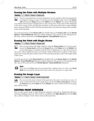 Sketching Tools                                                                             14-13


Erasing the Paint with Multiple Strokes
Palette:         Paint > Eraser > Eraser soft
        You can erase paint from an active image layer in a way similar to that of erasing sketch
        on a paper by using an eraser. To erase paint with multiple stokes, choose the Eraser
        soft tool from the Eraser ﬂyout of the Paint tab in the Palette; the cursor will change
to crosshairs with the letter E displayed on it. Also, the preview of the eraser will be displayed
in the active image. Click and drag the crosshairs on the paint with eraser stamp multiple
times; the paint will be erased. Note that the paint fades away with each drag and eventually,
erases entire painting.

To set the parameters of the Eraser soft tool, double-click on the Eraser soft tool; the Brush
Options : EraserSoftBrush dialog box will be displayed. The options in this dialog box are
the same as those discussed in the Brush Options : PencilDefault dialog box.

Erasing the Paint with Single Stroke
Palette:         Paint > Eraser > Eraser hard
        You can erase paint with single stroke by using the Eraser hard tool. To erase paint,
        choose the Eraser hard tool from the Eraser ﬂyout of the Paint tab in the Palette; the
        cursor will change to crosshairs with the letter E displayed on it. Also, the preview of
the eraser will be displayed in the active image. Click and drag the crosshairs on the paint
with eraser stamp; the paint will be erased. Note that the paint gets erased with single stroke
of the eraser.

To set the parameters of the Eraser hard tool, double-click on the Eraser hard tool; the Brush
Options : EraserHardBrush dialog box will be displayed. The options in this dialog box are
the same as those discussed in the Brush Options : EraserSoftBrush dialog box.

        Note
        If you choose the Erase button from the ﬂyout that is displayed when you click on the Brush
        Mode area of any paint tool, the brush can be used to erase the paint in a single stroke.

Erasing the Image Layer
Palette:         Paint > Eraser > Clear canvas layer
        You can erase the entire content of the paint from the active canvas layer at once. To
        erase contents from the active image layer, choose the Clear canvas layer tool from
        the Eraser ﬂyout of the Paint tab in the Palette; the entire content of the active image
layer will be erased.


EDITING PAINT STROKES
You can edit a paint stroke in Alias Design by using the tools such as sharpening, blurring,
smearing, dodging, and so on. These tools are available in the Effect Brush ﬂyout of the Paint
tab, as shown in Figure 14-24. These tools are discussed next.
 