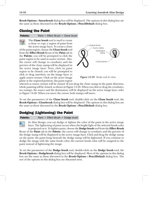 14-16                                                       Learning Autodesk Alias Design


Brush Options : Smearbrush dialog box will be displayed. The options in this dialog box are
the same as those discussed in the Brush Options : PencilDefault dialog box.

Cloning the Paint
Palette:        Paint > Effect Brush > Clone brush
         The Clone brush tool is used to create
         a clone or copy a region of paint from
         the active image layer. To create a clone
of the paint region, choose the Clone brush tool
from the Effect Brush ﬂyout of the Paint tab in
the Palette; you will be prompted to click the
paint region to be used as source texture. Also,
the cursor will change to crosshairs and the
preview of the clone stamp will be displayed in
the active image layer. Next, click on paint
region to be cloned; you will be prompted to
click or drag anywhere on the image layer to
apply source texture. Click on the active image         Figure 14-28 Stroke and its clone
plane at the required position; the paint region
selected as source texture will be cloned. If you drag the clone stamp in the paint direction,
whole painting will be cloned, as shown in Figure 14-28. When you click or drag the crosshairs,
two stamps, the source and the destination, will be displayed on the active image layer, refer
to Figure 14-28. When you move the cursor, both stamps will move.

To set the parameters of the Clone brush tool, double-click on the Clone brush tool; the
Brush Options : Clonebrush dialog box will be displayed. The options in this dialog box are
the same as those discussed in the Brush Options : PencilDefault dialog box.

Dodging (Lightening) the Paint
Palette:        Paint > Effect Brush > Dodge brush
        In Alias Design, you can dodge or lighten the color of the paint in the active image
        layer. The lightening of paint occurs when the bright light of the selected brush color
        is projected on it. To lighten paint, choose the Dodge brush tool from the Effect Brush
ﬂyout of the Paint tab in the Palette; the cursor will change to crosshairs and the preview of
the dodge stamp will be displayed in the active image layer. Click and drag the dodge stamp
on the paint; the paint lying beneath the dodge stamp will be lightened. If you continue to
dodge the image with the same brush color, the current brush color will be assigned to the
paint instead of lightening the image.

To set the parameters of the Dodge brush tool, double-click on the Dodge brush tool; the
Brush Options : Dodgebrush dialog box will be displayed. Most of the options in this dialog
box are the same as those discussed in the Brush Options : PencilDefault dialog box. The
rest of the options in this dialog box are discussed next.
 