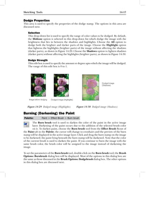 Sketching Tools                                                                         14-17


Dodge Properties
This area is used to specify the properties of the dodge stamp. The options in this area are
discussed next.

    Selection
    This drop-down list is used to specify the range of color values to be dodged. By default,
    the Midtone option is selected in this drop-down list which dodge the image with the
    brightness that lies in between the shadows and highlights. Choose the All option to
    dodge both the brighter and darker parts of the image. Choose the Highlight option
    that lightens the highlights (brighter parts) of the image without affecting the shadows
    (darker parts), as shown in Figure 14-29. Choose the Shadows option to lighten shadows
    (darker parts) without affecting the highlights (brighter parts), as shown in Figure 14-30.

    Dodge Strength
    This edit box is used to specify the amount or degree upto which the image will be dodged.
    The range of this edit box is 0 to 1.




   Figure 14-29 Dodged image (Highlights)       Figure 14-30 Dodged image (Shadows)

Burning (Darkening) the Paint
Palette:        Paint > Effect Brush > Burn brush
        The Burn brush tool is used to darken the color of the paint in the active image
        layer. Darkening of the paint occurs due to the addition of the selected brush color
        on it. To darken paint, choose the Burn brush tool from the Effect Brush ﬂyout of
the Paint tab in the Palette; the cursor will change to crosshairs and the preview of the burn
stamp will be displayed in the active image layer. Click and drag the burn stamp on the image
to be darkened; the paint lying beneath the burn stamp will be darkened. Note that the color
of the current brush is used to darken the paint. If you continue to burn the image with the
same brush color, the brush color will be assigned to the image instead of darkening the
image.

To set the parameters of the Burn brush tool, double-click on the Burn brush tool; the Brush
Options: Burnbrush dialog box will be displayed. Most of the options in this dialog box are
the same as those discussed in the Brush Options: Dodgebrush dialog box. The other options
in this dialog box are discussed next.
 