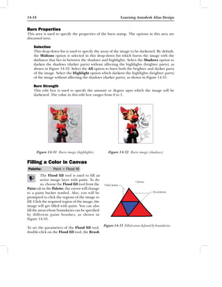 14-18                                                         Learning Autodesk Alias Design


Burn Properties
This area is used to specify the properties of the burn stamp. The options in this area are
discussed next.

    Selection
    This drop-down list is used to specify the areas of the image to be darkened. By default,
    the Midtone option is selected in this drop-down list which burns the image with the
    darkness that lies in between the shadows and highlights. Select the Shadows option to
    darken the shadows (darker parts) without affecting the highlights (brighter parts), as
    shown in Figure 14-32. Select the All option to burn both the brighter and darker parts
    of the image. Select the Highlight option which darkens the highlights (brighter parts)
    of the image without affecting the shadows (darker parts), as shown in Figure 14-31.

    Burn Strength
    This edit box is used to specify the amount or degree upto which the image will be
    darkened. The value in this edit box ranges from 0 to 1.




        Figure 14-31 Burn image (highlights)          Figure 14-32 Burn image (shadows)

Filling a Color in Canvas
Palette:          Paint > Flood ﬁll
         The Flood ﬁll tool is used to ﬁll an
         active image layer with paint. To do
         so, choose the Flood ﬁll tool from the
Paint tab in the Palette; the cursor will change
to a paint bucket symbol. Also, you will be
prompted to click the regions of the image to
ﬁll. Click the required region of the image; the
image will get ﬁlled with paint. You can also
ﬁll the areas whose boundaries can be speciﬁed
by different paint brushes, as shown in
Figure 14-33.
                                                   Figure 14-33 Filled areas deﬁned by boundaries
To set the parameters of the Flood ﬁll tool,
double-click on the Flood ﬁll tool; the Brush
 