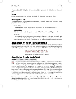 Sketching Tools                                                                              14-19


Options : FloodFill dialog box will be displayed. The options in this dialog box are discussed
next.

Reset
Choose this button to reset all brush parameters or options to their default values.

The Properties Tab
The Properties tab displays ﬂoodﬁll properties such as color, opacity, and tolerance. These
properties are discussed next.

    Brush Color
    The Brush Color area is used to specify the color of the ﬂoodﬁll paint bucket.

    Color Opacity
    This edit box is used to change the opacity of the color of the ﬂoodﬁll paint bucket.

    Tolerance
    This edit box is used to control the range of colors to be ﬁlled. The value in this edit box
    ranges from 0 to 255. Specifying a low value ﬁlls the pixels having the same color that
    you picked, whereas specifying a high value ﬁlls the pixels having a broad range of colors.


SELECTING AN AREA IN PAINT/IMAGE
Aliasdesign allows you to select an area that can be used to create mask, create and edit the
image layer, and so on. You can do so by using different area selection tools. These tools available
in the Select ﬂyout of the Paint tab, as shown in Figure 14-34. These tools are discussed next.




                          Figure 14-34 The Select ﬂyout of the Paint tab

Selecting an Area by Magic Wand
Palette:         Paint > Select > Magic wand
        You can select the colored area of the image layer that is used to create masks. Masks
        are used for erasing unwanted regions, creating brush with required shape and texture,
        creating new image layers, and so on. To select an area, choose the Magic wand tool
from the Select ﬂyout of the Paint tab in the Palette; the cursor will change to magicwand
symbol and you will be prompted to click the region of image to select. Click on the region
on an image to be selected; the regions that are not selected turn pink, whereas the remaining
region remains unchanged. The selected region is known as unmasked region, and the
remaining region is known as masked regions. You can modify the selected regions by painting,
erasing, copying, and so on. Note that the masked regions cannot be modiﬁed.

To set the parameters of the Magic wand tool, double-click on the Magic wand tool; the
Magic Wand Options dialog box will be displayed, as shown in Figure 14-35. The options in
this dialog box are discussed next.
 