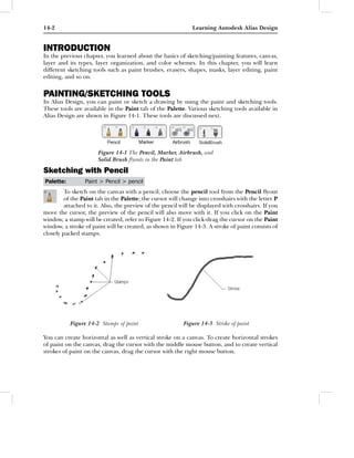 14-2                                                          Learning Autodesk Alias Design


INTRODUCTION
In the previous chapter, you learned about the basics of sketching/painting features, canvas,
layer and its types, layer organization, and color schemes. In this chapter, you will learn
different sketching tools such as paint brushes, erasers, shapes, masks, layer editing, paint
editing, and so on.


PAINTING/SKETCHING TOOLS
In Alias Design, you can paint or sketch a drawing by using the paint and sketching tools.
These tools are available in the Paint tab of the Palette. Various sketching tools available in
Alias Design are shown in Figure 14-1. These tools are discussed next.




                      Figure 14-1 The Pencil, Marker, Airbrush, and
                      Solid Brush ﬂyouts in the Paint tab

Sketching with Pencil
Palette:         Paint > Pencil > pencil
         To sketch on the canvas with a pencil, choose the pencil tool from the Pencil ﬂyout
         of the Paint tab in the Palette; the cursor will change into crosshairs with the letter P
         attached to it. Also, the preview of the pencil will be displayed with crosshairs. If you
move the cursor, the preview of the pencil will also move with it. If you click on the Paint
window, a stamp will be created, refer to Figure 14-2. If you click-drag the cursor on the Paint
window, a stroke of paint will be created, as shown in Figure 14-3. A stroke of paint consists of
closely packed stamps.




           Figure 14-2 Stamps of paint                    Figure 14-3 Stroke of paint

You can create horizontal as well as vertical stroke on a canvas. To create horizontal strokes
of paint on the canvas, drag the cursor with the middle mouse button, and to create vertical
strokes of paint on the canvas, drag the cursor with the right mouse button.
 