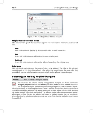 14-20                                                         Learning Autodesk Alias Design




                       Figure 14-35 The Magic Wand Options dialog box

Magic Wand Selection Mode
This area is used to specify the selection of regions. The radio buttons in this area are discussed
next.

    New
    This radio button is selected by default and is used to select a new area.

    Add
    Select this radio button to add new areas to the existing area.

    Subtract
    Select this radio button to subtract the selected areas from the existing area.

Tolerance
This edit box is used to control the range of colors to be selected. The value in this edit box
ranges from 0 to 255. Specifying a lower value selects the pixels having the same color that
you picked, whereas a higher value selects the pixels having a broad range of colors.

Selecting an Area by Polyline Marquee
Palette:         Paint > Select > Marquee polyline
        You can select the colored area by using polyline marquee. To do so, choose the
        Marquee polyline tool from the Select ﬂyout of the Paint tab in the Palette; the cursor
        will change to marquee symbol and you will be prompted to click to deﬁne a region.
Click on the image in different positions to create a polyline that deﬁnes the region and then
double-click to accept selection; the region outside the deﬁned region will turn pink, whereas
the region inside it will remain unchanged. The selected region is known as unmasked region,
whereas the regions that are not selected are known as masked regions. You can modify the
selected regions by painting, erasing, copying, and so on. Note that the masked regions cannot
be modiﬁed.
 