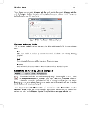 Sketching Tools                                                                             14-21


To set the parameters of the Marquee polyline tool, double-click on the Marquee polyline
tool; the Marquee Options dialog box will be displayed, as shown in Figure 14-36. The options
in this dialog box are discussed next.




                         Figure 14-36 The Marquee Options dialog box

Marquee Selection Mode
This area is used to specify the selection of regions. The radio buttons in this area are discussed
next.

    New
    This radio button is selected by default and is used to select a new area by deﬁning
    polyline.

    Add
    Select this radio button to add new areas to the existing area.

    Subtract
    Select this radio button to subtract the selected areas from the existing area.

Selecting an Area by Lasso Marquee
Palette:         Paint > Select > Marquee lasso
        You can select a colored area from an image by using a lasso marquee. To do so, choose
        the Marquee lasso tool from the Select ﬂyout of the Paint tab in the Palette; the cursor
        will change to marquee symbol and you will be prompted to drag to select a region.
Drag the cursor to create a lasso; the region outside the lasso will turn pink, whereas the region
inside the lasso will remain unchanged.

To set the parameters of the Marquee lasso tool, double-click on the Marquee lasso tool; the
Marquee Options dialog box will be displayed. The options in this dialog box are the same
as those discussed in the Marquee Options dialog box of the Marquee polyline tool.
 