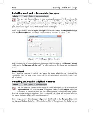 14-22                                                      Learning Autodesk Alias Design


Selecting an Area by Rectangular Marquee
Palette:        Paint > Select > Marquee rectangle
        You can select the colored area by using a rectangular marquee. To do so, choose the
        Marquee rectangle tool from the Select ﬂyout of the Paint tab in the Palette; the
        cursor will change to marquee symbol and you will be prompted to drag to select the
region. Drag the marquee to create a rectangular box; the region outside the box will turn
pink, whereas the region inside the box will remain unchanged.

To set the parameters of the Marquee rectangle tool, double-click on the Marquee rectangle
tool; the Marquee Options dialog box will be displayed, as shown in Figure 14-37.




                       Figure 14-37 The Marquee Options dialog box

Most of the options in this dialog box are the same as those discussed in the Marquee Options
dialog box of the Marquee polyline tool. The other options in this dialog box are discussed
next.

Proportional
This check box is cleared by default. As a result, the region selected in the canvas will be
rectangular when you drag the cursor on it. If you select this check box, the region selected
will be square.

Selecting an Area by Elliptical Marquee
Palette:        Paint > Select > Marquee ellipse
        You can select the colored area by using an elliptical marquee. To do so, choose the
        Marquee ellipse tool from the Select ﬂyout of the Paint tab in the Palette; the cursor
        will change to marquee symbol and you will be prompted to drag to select the region.
Drag the marquee to create an ellipse; the region outside the ellipse will turn pink, whereas
the region inside the ellipse will remain unchanged.

To set the parameters of the Marquee ellipse tool, double-click on the Marquee ellipse tool;
the Marquee Options dialog box will be displayed. Most of the options in this dialog box are
 
