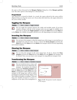 Sketching Tools                                                                            14-23


the same as those discussed in the Marquee Options dialog box of the Marquee polyline
tool. The other option in this dialog box is discussed next.

Proportional
This check box is cleared by default. As a result, the region selected in the canvas will be
elliptical when you drag the cursor on it. If you select this check box, the region selected in
the canvas will be circular.

Toggling the Marquee
Palette:         Paint > Select > Toggle marquee
        You can toggle the marquee between the visible and invisible modes. If you have
        created a marquee with any of the marquee tools, you can toggle its visibility on or
        off. To do so, choose the Toggle marquee tool from the Select ﬂyout of the Paint tab
in the Palette; the visibility of marquee will turn on or off, depending on its initial condition.

Inverting the Marquee
Palette:         Paint > Select > Invert marquee
         You can invert the marquee so that the masked area of the image is converted into an
         unmasked area and vice versa. To do so, choose the Invert marquee tool from the
         Select ﬂyout of the Paint tab in the Palette; the marquee will be inverted, depending
on its initial condition.

Clearing the Marquee
Palette:         Paint > Select > Clear marquee
        You can clear the marquee in the active image layer. To do so, choose the Clear
        marquee tool from the Select ﬂyout of the Paint tab in the Palette; the marquee will
        be cleared. Next, you can create a new marquee by using different marquee tools.

Transforming the Marquee
Palette:         Paint > Select > Transform marquee
         You can transform (move, rotate, and
         scale) the selected area deﬁned by the
         marquee. To transform the deﬁned
region, choose the Transform marquee tool
from the Select ﬂyout of the Paint tab in the
Palette; a manipulator will be displayed on the
marquee in the image layer and you will be
prompted to transform the image. Figure 14-38
shows different handles on marquee. Click and
drag the handles located at corners or
midpoints on the sides of the manipulator to      Figure 14-38 Manipulator handles displayed
                                                  on the marquee
 