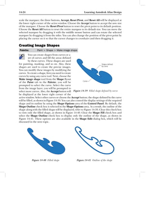 14-24                                                         Learning Autodesk Alias Design


scale the marquee; the three buttons, Accept, Reset Pivot, and Reset All will be displayed at
the lower right corner of the active window. Choose the Accept button to accept the new size
of the marquee. Choose the Reset Pivot button to reset the pivot point to its default position.
Choose the Reset All button to reset the entire marquee to its default size. You can move the
selected marquee by dragging it with the middle mouse button and can rotate the selected
marquee by dragging it from the sides. You can also change the position of the pivot point by
placing the cursor on it so that the cursor changes to crosshairs and then dragging it.

Creating Image Shapes
Palette:         Paint > Shape > Make image shape
         You can create shapes from curves or a
         set of curves and ﬁll the areas deﬁned
         by these curves. These shapes are used
for painting, masking, and so on. Also, these
shapes are used to create the precise images.
You can modify these images by modifying the
curves. To create a shape, ﬁrst you need to create
curves by using any curve tool. Next, choose the
Make image shape tool from the Shape ﬂyout
of the Paint tab in the Palette; you will be
prompted to select the curve. Select the curve
from the image layer; you will be prompted to
select more curves. Also, the Accept button will Figure 14-39 Filled shape deﬁned by curve
be displayed at the lower right corner of the
active window. Select other curves or choose the Accept button; the shape deﬁned by the curve
will be ﬁlled, as shown in Figure 14-39. You can also control the display settings of the required
shape and its outline by using the Shape Options area of the Control Panel. By default, the
Shape Outline check box is selected in the Shape Options area. As a result, the outline of the
shape along with the ﬁlled shape will be displayed, refer to Figure 14-39. Clear this check box
to view only the ﬁlled shape, as shown in Figure 14-40. Clear the Shape Fill check box and
select the Shape Outline check box to display only the outline of the shape, as shown in
Figure 14-41. These options are also available in the Shape Edit dialog box, which will be
discussed in the next topic.




            Figure 14-40 Filled shape                  Figure 14-41 Outline of the shape
 