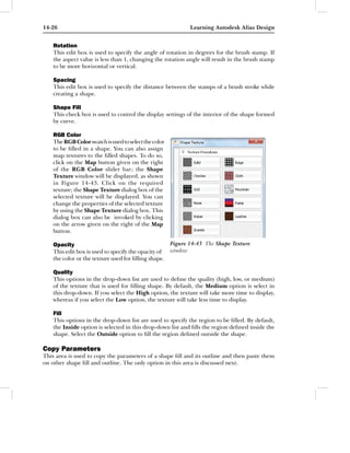 14-26                                                         Learning Autodesk Alias Design


    Rotation
    This edit box is used to specify the angle of rotation in degrees for the brush stamp. If
    the aspect value is less than 1, changing the rotation angle will result in the brush stamp
    to be more horizontal or vertical.

    Spacing
    This edit box is used to specify the distance between the stamps of a brush stroke while
    creating a shape.

    Shape Fill
    This check box is used to control the display settings of the interior of the shape formed
    by curve.

    RGB Color
    The RGB Color swatch is used to select the color
    to be ﬁlled in a shape. You can also assign
    map textures to the ﬁlled shapes. To do so,
    click on the Map button given on the right
    of the RGB Color slider bar; the Shape
    Texture window will be displayed, as shown
    in Figure 14-43. Click on the required
    texture; the Shape Texture dialog box of the
    selected texture will be displayed. You can
    change the properties of the selected texture
    by using the Shape Texture dialog box. This
    dialog box can also be invoked by clicking
    on the arrow given on the right of the Map
    button.

    Opacity                                            Figure 14-43 The Shape Texture
    This edit box is used to specify the opacity of    window
    the color or the texture used for ﬁlling shape.

    Quality
    This options in the drop-down list are used to deﬁne the quality (high, low, or medium)
    of the texture that is used for ﬁlling shape. By default, the Medium option is select in
    this drop-down. If you select the High option, the texture will take more time to display,
    whereas if you select the Low option, the texture will take less time to display.

    Fill
    This options in the drop-down list are used to specify the region to be ﬁlled. By default,
    the Inside option is selected in this drop-down list and ﬁlls the region deﬁned inside the
    shape. Select the Outside option to ﬁll the region deﬁned outside the shape.

Copy Parameters
This area is used to copy the parameters of a shape ﬁll and its outline and then paste them
on other shape ﬁll and outline. The only option in this area is discussed next.
 