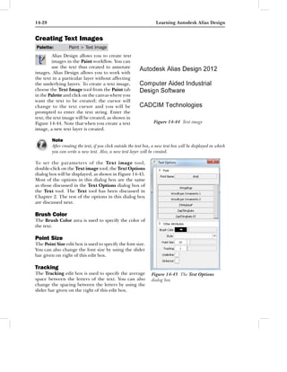 14-28                                                               Learning Autodesk Alias Design


Creating Text Images
Palette:         Paint > Text Image
         Alias Design allows you to create text
         images in the Paint workﬂow. You can
         use the text thus created to annotate
images. Alias Design allows you to work with
the text in a particular layer without affecting
the underlying layers. To create a text image,
choose the Text Image tool from the Paint tab
in the Palette and click on the canvas where you
want the text to be created; the cursor will
change to the text cursor and you will be
prompted to enter the text string. Enter the
text; the text image will be created, as shown in
Figure 14-44. Note that when you create a text                     Figure 14-44 Text image
image, a new text layer is created.

        Note
        After creating the text, if you click outside the text box, a new text box will be displayed in which
        you can write a new text. Also, a new text layer will be created.

To set the parameters of the Text image tool,
double-click on the Text image tool; the Text Options
dialog box will be displayed, as shown in Figure 14-45.
Most of the options in this dialog box are the same
as those discussed in the Text Options dialog box of
the Text tool. The Text tool has been discussed in
Chapter 2. The rest of the options in this dialog box
are discussed next.

Brush Color
The Brush Color area is used to specify the color of
the text.

Point Size
The Point Size edit box is used to specify the font size.
You can also change the font size by using the slider
bar given on right of this edit box.

Tracking
The Tracking edit box is used to specify the average              Figure 14-45 The Text Options
space between the letters of the text. You can also               dialog box
change the spacing between the letters by using the
slider bar given on the right of this edit box.
 