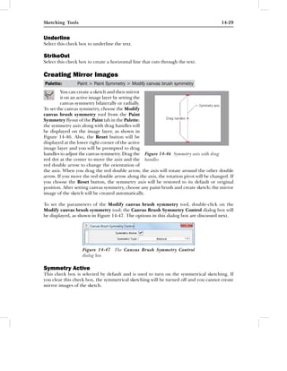 Sketching Tools                                                                         14-29


Underline
Select this check box to underline the text.

StrikeOut
Select this check box to create a horizontal line that cuts through the text.

Creating Mirror Images
Palette:         Paint > Paint Symmetry > Modify canvas brush symmetry
         You can create a sketch and then mirror
         it on an active image layer by setting the
         canvas symmetry bilaterally or radially.
To set the canvas symmetry, choose the Modify
canvas brush symmetry tool from the Paint
Symmetry ﬂyout of the Paint tab in the Palette;
the symmetry axis along with drag handles will
be displayed on the image layer, as shown in
Figure 14-46. Also, the Reset button will be
displayed at the lower right corner of the active
image layer and you will be prompted to drag
handles to adjust the canvas symmetry. Drag the Figure 14-46 Symmetry axis with drag
red dot at the center to move the axis and the handles
red double arrow to change the orientation of
the axis. When you drag the red double arrow, the axis will rotate around the other double
arrow. If you move the red double arrow along the axis, the rotation pivot will be changed. If
you choose the Reset button, the symmetry axis will be restored to its default or original
position. After setting canvas symmetry, choose any paint brush and create sketch; the mirror
image of the sketch will be created automatically.

To set the parameters of the Modify canvas brush symmetry tool, double-click on the
Modify canvas brush symmetry tool; the Canvas Brush Symmetry Control dialog box will
be displayed, as shown in Figure 14-47. The options in this dialog box are discussed next.




                   Figure 14-47 The Canvas Brush Symmetry Control
                   dialog box

Symmetry Active
This check box is selected by default and is used to turn on the symmetrical sketching. If
you clear this check box, the symmetrical sketching will be turned off and you cannot create
mirror images of the sketch.
 