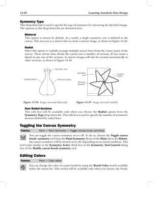 14-30                                                       Learning Autodesk Alias Design


Symmetry Type
This drop-down list is used to specify the type of symmetry for mirroring the sketched image.
The options in this drop-down list are discussed next.

    Bilateral
    This option is chosen by default. As a result, a single symmetry axis is deﬁned in the
    canvas. This axis acts as a mirror line to create a mirror image, as shown in Figure 14-48.

    Radial
    Select this option to radially arrange multiple mirror lines from the center point of the
    canvas. These mirror lines divide the canvas into a number of sections. If you create a
    sketch in any one of the sections, its mirror images will also be created automatically in
    other sections, as shown in Figure 14-49.




   Figure 14-48 Image mirrored bilaterally       Figure 14-49 Image mirrored radially

    Num Radial Sections
    This edit box will be available only when you choose the Radial option from the
    Symmetry Type drop-down list. This edit box is used to specify the number of symmetric
    sections deﬁned by radial lines.

Toggling the Canvas Symmetry
Palette:        Paint > Paint Symmetry > Toggle canvas brush symmetry
        You can toggle the canvas symmetry on or off. To do so, choose the Toggle canvas
        brush symmetry tool from the Paint Symmetry ﬂyout of the Paint tab in the Palette;
        the canvas symmetry will be turned on or off, depending on its initial condition. This
tool works similar to the Symmetry Active check box in the Symmetry Tool Control dialog
box of the Modify canvas brush symmetry tool.

Editing Colors
Palette:        Paint > Color editor
        You can change the color of a paint brush by using the Brush Color swatch available
        below the menu bar. This swatch will be available only when you choose any brush,
 