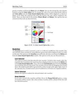 Sketching Tools                                                                            14-31


pencil, or marker tool from the Paint tab in the Palette. You can also change the color of paint
brush by using the Color editor tool. To change the color of an active paint brush, click on
the Color editor tool; the Color Swatch Option Box window will be displayed, as shown in
Figure 14-50. Select the required color from this window; the color will be assigned to the
brush. There are three tabs in this window, Wheel, Blend, and Palette. The options that are
common in these tabs are discussed next.




                     Figure 14-50 The Color Swatch Option Box window


Swatches
The Swatches area is used to customize a color or a collection of different color swatches. You
can customize these swatches by using different options that will be displayed when you click
on this area. The options in the Swatches area will work only when you choose the Palette tab
from the Color Swatch Option Box window. The options in this area are discussed next.

    Lock Selected
    This option is used to lock the selected color swatches. To lock a color swatch, select the
    required color swatch from the swatch box that is displayed when you choose the Palette tab
    in the Color Swatch Option Box. Next, choose the Lock Selected option from the Swatches
    area to lock the selected color swatch. You can select several colors by dragging a box around
    them. The locked swatch will be represented by a white triangle at the upper right corner of
    the selected color. A locked swatch cannot be deleted or restored to its original condition.

    Unlock Selected
    Choose this option to unlock the selected locked color swatches.

    Ramp Selected
    If you select several color swatches and then choose the Ramp Selected option, a ramp
    of swatches will be created. The colors of these swatches will be a blend of the ﬁrst and
    last selected swatches.
 