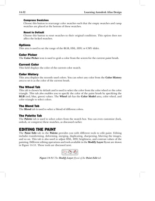 14-32                                                          Learning Autodesk Alias Design


    Compress Swatches
    Choose this button to rearrange color swatches such that the empty swatches and ramp
    swatches are placed at the bottom of these swatches.

    Reset to Default
    Choose this button to reset swatches to their original conditions. This option does not
    affect the locked swatches.

Options
This area is used to set the range of the RGB, HSL, HSV, or CMY slider.

Color Picker
The Color Picker icon is used to grab a color from the screen for the current paint brush.

Current Color
This ﬁeld displays the color of the current color swatch.

Color History
This area displays the recently used colors. You can select any color from the Color History
area to set it as the color of the current brush.

The Wheel Tab
This tab is chosen by default and is used to select the color from the color wheel or the color
triangle. This tab also enables you to specify the color of the paint brush by specifying the
RGB (red, blue, green) values. The Wheel tab has the Color Model area, color wheel, and
color triangle to select colors.

The Blend Tab
The Blend tab is used to select a blend of different colors.

The Palette Tab
The Palette tab is used to select colors from the swatch box. You can even customize (lock,
unlock, or compress) these swatches, as discussed earlier.


EDITING THE PAINT
The Paint Edit tab in the Palette provides you with different tools to edit paint. Editing
includes transforming, deforming, merging, duplicating, sharpening, blurring the images,
and so on. This tab is also used to adjust HSL, HSV, brightness, and contrast values of the
painting. Different editing operations and tools available in the Modify Layer ﬂyout are shown
in Figure 14-51. These tools are discussed next.




                   Figure 14-51 The Modify Layer ﬂyout of the Paint Edit tab
 