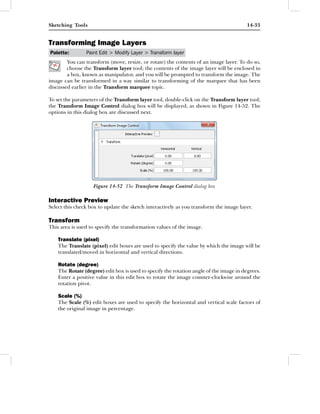 Sketching Tools                                                                         14-33


Transforming Image Layers
Palette:        Paint Edit > Modify Layer > Transform layer
        You can transform (move, resize, or rotate) the contents of an image layer. To do so,
        choose the Transform layer tool; the contents of the image layer will be enclosed in
        a box, known as manipulator, and you will be prompted to transform the image. The
image can be transformed in a way similar to transforming of the marquee that has been
discussed earlier in the Transform marquee topic.

To set the parameters of the Transform layer tool, double-click on the Transform layer tool;
the Transform Image Control dialog box will be displayed, as shown in Figure 14-52. The
options in this dialog box are discussed next.




                   Figure 14-52 The Transform Image Control dialog box

Interactive Preview
Select this check box to update the sketch interactively as you transform the image layer.

Transform
This area is used to specify the transformation values of the image.

    Translate (pixel)
    The Translate (pixel) edit boxes are used to specify the value by which the image will be
    translated/moved in horizontal and vertical directions.

    Rotate (degree)
    The Rotate (degree) edit box is used to specify the rotation angle of the image in degrees.
    Enter a positive value in this edit box to rotate the image counter-clockwise around the
    rotation pivot.

    Scale (%)
    The Scale (%) edit boxes are used to specify the horizontal and vertical scale factors of
    the original image in percentage.
 