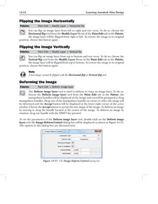 14-34                                                         Learning Autodesk Alias Design


Flipping the Image Horizontally
Palette:        Paint Edit > Modify Layer > Horizontal ﬂip
        You can ﬂip an image layer from left to right and vice versa. To do so, choose the
        Horizontal ﬂip tool from the Modify Layer ﬂyout of the Paint Edit tab in the Palette;
        the image layer will be ﬂipped from right to left. To restore the image to its original
position, choose this button again.

Flipping the Image Vertically
Palette:        Paint Edit > Modify Layer > Vertical ﬂip
        You can ﬂip an image layer from top to bottom and vice versa. To do so, choose the
        Vertical ﬂip tool from the Modify Layer ﬂyout of the Paint Edit tab in the Palette;
        the image layer will be ﬂipped from top to bottom. To restore the image to its original
position, choose this button again.

        Note
        A text image cannot be ﬂipped with the Horizontal ﬂip or Vertical ﬂip tool.

Deforming the Image
Palette:        Paint Edit > Deform image layer
        The Deform image layer tool is used to deform or warp an image layer. To do so,
        choose the Deform image layer tool from the Paint Edit tab in the Palette; the
        manipulator handles will be displayed on the image and you will be prompted to drag
manipulator handles. Drag one of the manipulator handles at corner or sides; the image will
be deformed and the Accept button will be displayed at the lower right corner of the active
window. Choose the Accept button to accept the new shape of the image. To deform an image
by moving it, drag the handle located at the center of the image. To deform an image by
rotation, drag any handle with the SHIFT key pressed.

To set the parameters of the Deform image layer tool, double-click on the Deform image
layer tool; the Image Deform Control dialog box will be displayed, as shown in Figure 14-53.
The options in this dialog box are discussed next.




                     Figure 14-53 The Image Deform Control dialog box
 