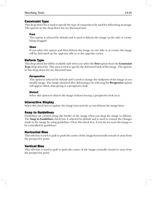 Sketching Tools                                                                          14-35


Constraint Type
This drop-down list is used to specify the type of constraint to be used for deforming an image.
The options in this drop-down list are discussed next.

    Free
    This option is selected by default and is used to deform the image on the side or corner
    being dragged.

    Skew
    If you select this option and then deform the image on one side or at corner, the image
    will be deformed on the opposite side or at the opposite corner.

Deform Type
This drop-down list will be available only when you select the Free option from the Constraint
Type drop-down list. This area is used to specify the deformed look of the image. The options
in this drop-down list are discussed next.

    Perspective
    This option is selected by default and is used to change the midpoint of the image as you
    modify image. The image obtained after deforming it by selecting the Perspective option
    will appear tilted, thus giving it a perspective look.

    Distort
    Select this option to distort the image without forcing a perspective look on it.

Interactive Display
Select this check box to update the image interactively as you deform the image layer.

Snap to Guidelines
Guidelines are created along the border of the image when you drag the image to deform.
The Snap to Guidelines check box is selected by default and is used to control the changes
made in the image by using guidelines. Clear this check box, if you do not want the image to
be controlled by guidelines.

Horizontal Bias
This edit box is used to pull or push the center of the image horizontally toward or away from
the perspective point.

Vertical Bias
This edit box is used to pull or push the center of the image vertically toward or away from
the perspective point.
 