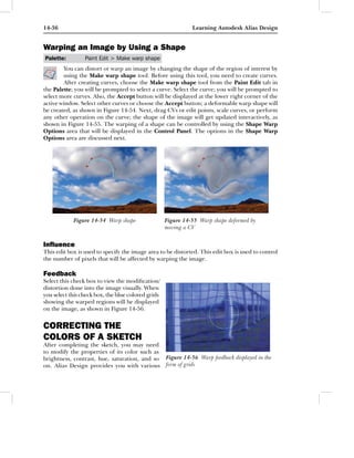 14-36                                                         Learning Autodesk Alias Design


Warping an Image by Using a Shape
Palette:         Paint Edit > Make warp shape
        You can distort or warp an image by changing the shape of the region of interest by
        using the Make warp shape tool. Before using this tool, you need to create curves.
        After creating curves, choose the Make warp shape tool from the Paint Edit tab in
the Palette; you will be prompted to select a curve. Select the curve; you will be prompted to
select more curves. Also, the Accept button will be displayed at the lower right corner of the
active window. Select other curves or choose the Accept button; a deformable warp shape will
be created, as shown in Figure 14-54. Next, drag CVs or edit points, scale curves, or perform
any other operation on the curve; the shape of the image will get updated interactively, as
shown in Figure 14-55. The warping of a shape can be controlled by using the Shape Warp
Options area that will be displayed in the Control Panel. The options in the Shape Warp
Options area are discussed next.




            Figure 14-54 Warp shape                 Figure 14-55 Warp shape deformed by
                                                    moving a CV


Inﬂuence
This edit box is used to specify the image area to be distorted. This edit box is used to control
the number of pixels that will be affected by warping the image.

Feedback
Select this check box to view the modiﬁcation/
distortion done into the image visually. When
you select this check box, the blue colored grids
showing the warped regions will be displayed
on the image, as shown in Figure 14-56.


CORRECTING THE
COLORS OF A SKETCH
After completing the sketch, you may need
to modify the properties of its color such as
brightness, contrast, hue, saturation, and so       Figure 14-56 Warp feedback displayed in the
on. Alias Design provides you with various          form of grids
 
