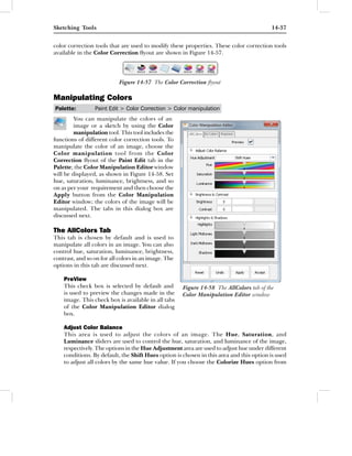 Sketching Tools                                                                           14-37


color correction tools that are used to modify these properties. These color correction tools
available in the Color Correction ﬂyout are shown in Figure 14-57.




                           Figure 14-57 The Color Correction ﬂyout

Manipulating Colors
Palette:         Paint Edit > Color Correction > Color manipulation
         You can manipulate the colors of an
         image or a sketch by using the Color
         manipulation tool. This tool includes the
functions of different color correction tools. To
manipulate the color of an image, choose the
Color manipulation tool from the Color
Correction ﬂyout of the Paint Edit tab in the
Palette; the Color Manipulation Editor window
will be displayed, as shown in Figure 14-58. Set
hue, saturation, luminance, brightness, and so
on as per your requirement and then choose the
Apply button from the Color Manipulation
Editor window; the colors of the image will be
manipulated. The tabs in this dialog box are
discussed next.

The AllColors Tab
This tab is chosen by default and is used to
manipulate all colors in an image. You can also
control hue, saturation, luminance, brightness,
contrast, and so on for all colors in an image. The
options in this tab are discussed next.

    PreView
    This check box is selected by default and         Figure 14-58 The AllColors tab of the
    is used to preview the changes made in the        Color Manipulation Editor window
    image. This check box is available in all tabs
    of the Color Manipulation Editor dialog
    box.

    Adjust Color Balance
    This area is used to adjust the colors of an image. The Hue, Saturation, and
    Luminance sliders are used to control the hue, saturation, and luminance of the image,
    respectively. The options in the Hue Adjustment area are used to adjust hue under different
    conditions. By default, the Shift Hues option is chosen in this area and this option is used
    to adjust all colors by the same hue value. If you choose the Colorize Hues option from
 