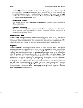 14-38                                                        Learning Autodesk Alias Design


    the Hue Adjustment area; the hue of all colors excluding gray areas will be changed. If
    you choose the Colorize Hues and Grays option from this area; all colors including gray
    areas will be adjusted to the selected hue value. You can specify hue in the Hue Strength
    edit box that is displayed when the Colorize Hues or Colorize Hues and Grays option
    is chosen in the Hue Adjustment area.

    Brightness & Contrast
    This area has two edit boxes, Brightness and Contrast, to control brightness and contrast
    of the entire image.

    Highlights & Shadows
    This area is used to adjust the brightness or darkness of highlights or shadows in the
    image. You can change the brightness/darkness of highlights, midtones, and shadows by
    using the corresponding sliders.

The ByColors Tab
Choose the ByColors tab to display various options, as shown in Figure 14-59. These options
are used to adjust the hue, saturation, and luminance of the required colors. There are eight
overlapping colors available in this tab. To change the hue, saturation, and luminance of a
color individually, you can use the slider bars corresponding to that particular color.

Replace
Choose the Replace tab to display various options, as shown in Figure 14-60. These options
are used to replace one color with other selected color. The Dropoff edit box in this tab is used
to specify the tolerance of the selected colors. The Replace From area is used to specify the
colors to be replaced from image and the Replace To area is used to specify the replacement
color. To replace a color from an image, click on the color picker icon in the Replace From
area and then select the color to be replaced from the image. You can add more colors to the
selected color or subtract color from the selected color by using the respective color picker
icons in this area. After specifying the color to be replaced, click on the color picker icon in
the Replace To area and then select the required replacement color from the image. You can
also specify the replacement color in the Color editor that will be displayed when you click
on the color wheel icon in the Replace To area. You can reset, undo, apply, or accept color
manipulations by choosing the Reset, Undo, Apply, or Accept button, respectively from the
Color Manipulation Editor window.
 