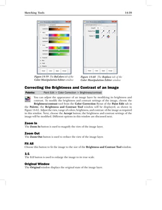 Sketching Tools                                                                           14-39




          Figure 14-59 The ByColors tab of the    Figure 14-60 The Replace tab of the
          Color Manipulation Editor window        Color Manipulation Editor window

Correcting the Brightness and Contrast of an Image
Palette:          Paint Edit > Color Correction > Brightness/contrast
         You can adjust the appearance of an image layer by modifying its brightness and
         contrast. To modify the brightness and contrast settings of the image, choose the
         Brightness/contrast tool from the Color Correction ﬂyout of the Paint Edit tab in
the Palette; the Brightness and Contrast Tool window will be displayed, as shown in
Figure 14-61. Adjust the view, range of colors, brightness, and contrast of the image as required
in this window. Next, choose the Accept button; the brightness and contrast settings of the
image will be modiﬁed. Different options in this window are discussed next.

Zoom In
The Zoom In button is used to magnify the view of the image layer.

Zoom Out
The Zoom Out button is used to reduce the view of the image layer.

Fit All
Choose this button to ﬁt the image to the size of the Brightness and Contrast Tool window.

1:1
The 1:1 button is used to enlarge the image to its true scale.

Original Window
The Original window displays the original state of the image layer.
 