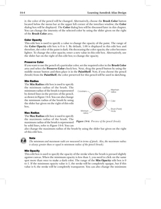 14-4                                                         Learning Autodesk Alias Design


   it; the color of the pencil will be changed. Alternatively, choose the Brush Color button
   located below the menu bar at the upper left corner of the interface window; the Color
   dialog box will be displayed. The Color dialog box will be discussed later in this chapter.
   You can change the intensity of the selected color by using the slider given on the right
   of the Brush Color area.

   Color Opacity
   This edit box is used to specify a value to change the opacity of the paint. The range of
   the Color Opacity edit box is 0 to 1. By default, 1.00 is displayed in this edit box and
   therefore, the color of the paint is dark. On decreasing the color opacity, the color becomes
   lighter. To change the color opacity, enter a new value in this edit box. Alternatively, use
   the slider bar on the right of this edit box to change the opacity.

   Preserve Color
   If you want to use the pencil of a particular color, set the required color in the Brush Color
   area and select the Preserve Color check box. Next, drag the pencil button by using the
   middle mouse button and then place it in the PaintShelf. Now, if you choose the pencil
   (brush) from the PaintShelf, the color preserved for this pencil will be used in sketching.

   Min Radius
   The Min Radius edit box is used to specify
   the minimum radius of the brush. The
   minimum radius of the brush is represented
   by dotted lines in the preview of the pencil,
   as shown in Figure 14-6. You can also change
   the minimum radius of the brush by using
   the slider bar given on the right of this edit
   box.

   Max Radius
   The Max Radius edit box is used to specify
   the maximum radius of the brush. The
   maximum radius of the brush is represented Figure 14-6 Preview of the pencil (brush)
   by solid lines, refer to Figure 14-6. You can
   also change the maximum radius of the brush by using the slider bar given on the right
   of this edit box.

       Note
       The minimum and maximum radii are measured in terms of pixels. Also, the maximum radius
       is always greater than or equal to minimum radius of the pencil (brush).

   Min Opacity
   This edit box is used to specify the opacity of the stroke when the brush is pressed slightly
   against canvas. When the minimum opacity is less than 1, you need to click on the same
   spot more than once to make a dark color. The range of the Min Opacity edit box is 0
   to 1. If the minimum opacity value is 1, the stroke will be completely opaque, but if this
   value is 0, the stroke will be completely transparent. You can also change the minimum
 