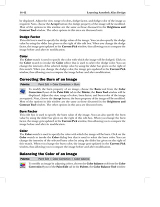 14-42                                                      Learning Autodesk Alias Design


be displayed. Adjust the view, range of colors, dodge factor, and dodge color of the image as
required. Next, choose the Accept button; the dodge property of the image will be modiﬁed.
Most of the options in this window are the same as those discussed in the Brightness and
Contrast Tool window. The other options in this area are discussed next.

Dodge Factor
This edit box is used to specify the dodge value of the image. You can also specify the dodge
value by using the slider bar given on the right of this edit box. When you change the dodge
factor, the image gets updated in the Current Pick window, thus allowing you to compare the
image before and after its modiﬁcation.

Color
The Color swatch is used to specify the color with which the image will be dodged. Click on
the Color swatch to invoke the Color editor that is used to select the dodge color. You can
change the intensity of the selected dodge color by using the slider bar given on the right of
this swatch. When you change the dodge color, the image gets updated in the Current Pick
window, thus allowing you to compare the image before and after modiﬁcation.

Correcting the Burn of an Image
Palette:        Paint Edit > Color Correction > Burn
        To modify the burn property of an image, choose the Burn tool from the Color
        Correction ﬂyout of the Paint Edit tab in the Palette; the Burn Tool window will be
        displayed. Adjust the view, range of colors, burn factor, and burn color of the image
as required. Next, choose the Accept button; the burn property of the image will be modiﬁed.
Most of the options in this window are the same as those discussed in the Brightness and
Contrast Tool window. The other options in this area are discussed next.

Burn Factor
This edit box is used to specify the burn value of the image. You can also specify the burn
value by using the slider bar given on the right of this edit box. When you change the burn
factor, the image gets updated in the Current Pick window, thus allowing you to compare the
image before and after its modiﬁcation.

Color
The Color swatch is used to specify the color with which the image will be burn. Click on the
Color swatch to invoke the Color dialog box that is used to select the burn color. You can
change the intensity of the selected burn color by using the slider bar given on the right of
this swatch. When you change the burn color, the image gets updated in the Current Pick
window, thus allowing you to compare the image before and after modiﬁcation.

Balancing the Color of an Image
Palette:        Paint Edit > Color Correction > Color balance
        To modify an image by adjusting colors, choose the Color balance tool from the Color
        Correction ﬂyout of the Paint Edit tab in the Palette; the Color Balance Tool window
 