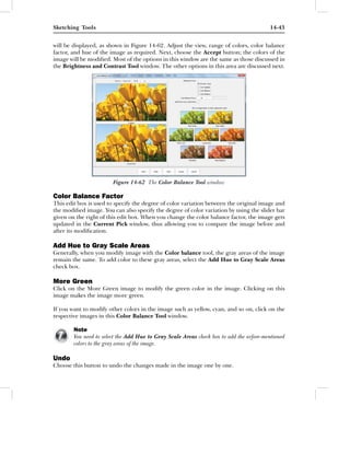 Sketching Tools                                                                          14-43


will be displayed, as shown in Figure 14-62. Adjust the view, range of colors, color balance
factor, and hue of the image as required. Next, choose the Accept button; the colors of the
image will be modiﬁed. Most of the options in this window are the same as those discussed in
the Brightness and Contrast Tool window. The other options in this area are discussed next.




                        Figure 14-62 The Color Balance Tool window

Color Balance Factor
This edit box is used to specify the degree of color variation between the original image and
the modiﬁed image. You can also specify the degree of color variation by using the slider bar
given on the right of this edit box. When you change the color balance factor, the image gets
updated in the Current Pick window, thus allowing you to compare the image before and
after its modiﬁcation.

Add Hue to Gray Scale Areas
Generally, when you modify image with the Color balance tool, the gray areas of the image
remain the same. To add color to these gray areas, select the Add Hue to Gray Scale Areas
check box.

More Green
Click on the More Green image to modify the green color in the image. Clicking on this
image makes the image more green.

If you want to modify other colors in the image such as yellow, cyan, and so on, click on the
respective images in this Color Balance Tool window.

        Note
        You need to select the Add Hue to Gray Scale Areas check box to add the arfore-mentioned
        colors to the gray areas of the image.

Undo
Choose this button to undo the changes made in the image one by one.
 