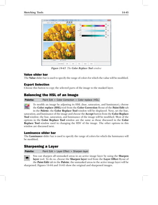 Sketching Tools                                                                          14-45




                         Figure 14-63 The Color Replace Tool window

Value slider bar
The Value slider bar is used to specify the range of colors for which the value will be modiﬁed.

Export Selection
Choose this button to copy the selected parts of the image to the masked layer.

Balancing the HSL of an Image
Palette:         Paint Edit > Color Correction > Color replace (HSL)
        To modify an image by adjusting its HSL (hue, saturation, and luminance), choose
        the Color replace (HSL) tool from the Color Correction ﬂyout of the Paint Edit tab
        in the Palette; the Color Replace Tool window will be displayed. Next, set the hue,
saturation, and luminance of the image and choose the Accept button from the Color Replace
Tool window; the hue, saturation, and luminance of the image will be modiﬁed. Most of the
options in the Color Replace Tool window are the same as those discussed in the Color
Replace Tool window used in changing the HSV of the image. The other options in this
window are discussed next.

Luminance slider bar
The Luminance slider bar is used to specify the range of colors for which the luminance will
be modiﬁed.

Sharpening a Layer
Palette:         Paint Edit > Layer Effect > Sharpen layer
       You can sharpen all unmasked areas in an active image layer by using the Sharpen
       layer tool. To do so, choose the Sharpen layer tool from the Layer Effect ﬂyout of
       the Paint Edit tab in the Palette; the unmasked areas in the active image layer will be
sharpened. Figures 14-64 and 14-65 show the original and sharpened images.
 