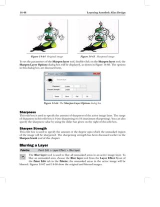 14-46                                                          Learning Autodesk Alias Design




           Figure 14-64 Original image                    Figure 14-65 Sharpened image
To set the parameters of the Sharpen layer tool, double-click on the Sharpen layer tool; the
Sharpen Layer Options dialog box will be displayed, as shown in Figure 14-66. The options
in this dialog box are discussed next.




                      Figure 14-66 The Sharpen Layer Options dialog box


Sharpness
This edit box is used to specify the amount of sharpness of the active image layer. The range
of sharpness in this edit box is 0 (no sharpening) to 10 (maximum sharpening). You can also
specify the sharpness value by using the slider bar given on the right of this edit box.

Sharpen Strength
This edit box is used to specify the amount or the degree upto which the unmasked region
of the image will be sharpened. The sharpening strength has been discussed earlier in the
Sharpen brush tool of this chapter.

Blurring a Layer
Palette:         Paint Edit > Layer Effect > Blur layer
        The Blur layer tool is used to blur all unmasked areas in an active image layer. To
        blur an unmasked area, choose the Blur layer tool from the Layer Effect ﬂyout of
        the Paint Edit tab in the Palette; the unmasked areas in the active image will be
blurred. Figures 14-67 and 14-68 show the original and blurred images.
 