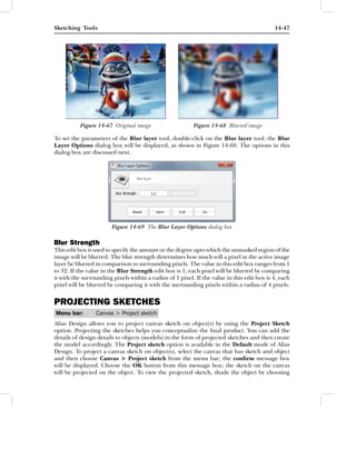 Sketching Tools                                                                             14-47




          Figure 14-67 Original image                     Figure 14-68 Blurred image

To set the parameters of the Blur layer tool, double-click on the Blur layer tool; the Blur
Layer Options dialog box will be displayed, as shown in Figure 14-69. The options in this
dialog box are discussed next.




                        Figure 14-69 The Blur Layer Options dialog box

Blur Strength
This edit box is used to specify the amount or the degree upto which the unmasked region of the
image will be blurred. The blur strength determines how much will a pixel in the active image
layer be blurred in comparison to surrounding pixels. The value in this edit box ranges from 1
to 32. If the value in the Blur Strength edit box is 1, each pixel will be blurred by comparing
it with the surrounding pixels within a radius of 1 pixel. If the value in this edit box is 4, each
pixel will be blurred by comparing it with the surrounding pixels within a radius of 4 pixels.


PROJECTING SKETCHES
Menu bar:        Canvas > Project sketch
Alias Design allows you to project canvas sketch on object(s) by using the Project Sketch
option. Projecting the sketches helps you conceptualize the ﬁnal product. You can add the
details of design details to objects (models) in the form of projected sketches and then create
the model accordingly. The Project sketch option is available in the Default mode of Alias
Design. To project a canvas sketch on object(s), select the canvas that has sketch and object
and then choose Canvas > Project sketch from the menu bar; the conﬁrm message box
will be displayed. Choose the OK button from this message box; the sketch on the canvas
will be projected on the object. To view the projected sketch, shade the object by choosing
 